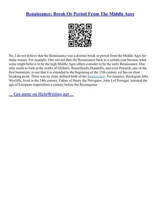 Renaissance: Break Or Period From The Middle Ages
No, I do not believe that the Renaissance was a distinct break or period from the Middle Ages for
many reason. For example, One can not date the Renaissance back to a certain year because what
some might believe to be the high Middle Ages others consider to be the early Renaissance. One
only needs to look at the works of Ghiberti, Brunelleschi,Donatello, and even Petrarch, one of the
first humanists, to see that it is extended to the beginning of the 15th century yet has no clear
breaking point. There was no clear, defined birth of the Renaissance. For instance, theologian John
Wycliffe, lived in the 14th century. Father of Henry the Navigator, John I of Portugal, initiated the
age of European imperialism a century before the Reconquista
... Get more on HelpWriting.net ...
 