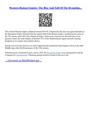 Western Roman Empire: The Rise And Fall Of The Byzantine...
The western Roman empire collapsed around AD 476. Temporarily the east was again dominant as
the Byzantine Empire formed from the eastern half of the Roman empire. Another power arose in
the 7th century, and with it the religion of Islam, which soon swept across from the east; at its
greatest extent, the Arab Empire controlled 75% of the Mediterranean region and left a lasting
footprint on its eastern and southern shores.
Europe was reviving, however, as more organised and centralised states began to form in the later
Middle Ages after the Renaissance of the 12th century.
Ottoman power continued to grow, and in 1453, the Byzantine Empire was extinguished with the
Conquest of Constantinople. Ottomans gained control of much of the sea in the
... Get more on HelpWriting.net ...
 