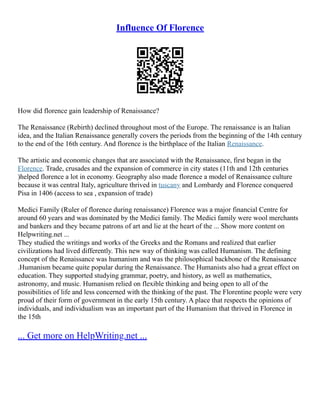 Influence Of Florence
How did florence gain leadership of Renaissance?
The Renaissance (Rebirth) declined throughout most of the Europe. The renaissance is an Italian
idea, and the Italian Renaissance generally covers the periods from the beginning of the 14th century
to the end of the 16th century. And florence is the birthplace of the Italian Renaissance.
The artistic and economic changes that are associated with the Renaissance, first began in the
Florence. Trade, crusades and the expansion of commerce in city states (11th and 12th centuries
)helped florence a lot in economy. Geography also made florence a model of Renaissance culture
because it was central Italy, agriculture thrived in tuscany and Lombardy and Florence conquered
Pisa in 1406 (access to sea , expansion of trade)
Medici Family (Ruler of florence during renaissance) Florence was a major financial Centre for
around 60 years and was dominated by the Medici family. The Medici family were wool merchants
and bankers and they became patrons of art and lie at the heart of the ... Show more content on
Helpwriting.net ...
They studied the writings and works of the Greeks and the Romans and realized that earlier
civilizations had lived differently. This new way of thinking was called Humanism. The defining
concept of the Renaissance was humanism and was the philosophical backbone of the Renaissance
.Humanism became quite popular during the Renaissance. The Humanists also had a great effect on
education. They supported studying grammar, poetry, and history, as well as mathematics,
astronomy, and music. Humanism relied on flexible thinking and being open to all of the
possibilities of life and less concerned with the thinking of the past. The Florentine people were very
proud of their form of government in the early 15th century. A place that respects the opinions of
individuals, and individualism was an important part of the Humanism that thrived in Florence in
the 15th
... Get more on HelpWriting.net ...
 