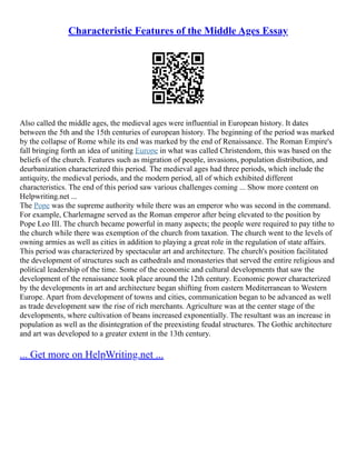 Characteristic Features of the Middle Ages Essay
Also called the middle ages, the medieval ages were influential in European history. It dates
between the 5th and the 15th centuries of european history. The beginning of the period was marked
by the collapse of Rome while its end was marked by the end of Renaissance. The Roman Empire's
fall bringing forth an idea of uniting Europe in what was called Christendom, this was based on the
beliefs of the church. Features such as migration of people, invasions, population distribution, and
deurbanization characterized this period. The medieval ages had three periods, which include the
antiquity, the medieval periods, and the modern period, all of which exhibited different
characteristics. The end of this period saw various challenges coming ... Show more content on
Helpwriting.net ...
The Pope was the supreme authority while there was an emperor who was second in the command.
For example, Charlemagne served as the Roman emperor after being elevated to the position by
Pope Leo III. The church became powerful in many aspects; the people were required to pay tithe to
the church while there was exemption of the church from taxation. The church went to the levels of
owning armies as well as cities in addition to playing a great role in the regulation of state affairs.
This period was characterized by spectacular art and architecture. The church's position facilitated
the development of structures such as cathedrals and monasteries that served the entire religious and
political leadership of the time. Some of the economic and cultural developments that saw the
development of the renaissance took place around the 12th century. Economic power characterized
by the developments in art and architecture began shifting from eastern Mediterranean to Western
Europe. Apart from development of towns and cities, communication began to be advanced as well
as trade development saw the rise of rich merchants. Agriculture was at the center stage of the
developments, where cultivation of beans increased exponentially. The resultant was an increase in
population as well as the disintegration of the preexisting feudal structures. The Gothic architecture
and art was developed to a greater extent in the 13th century.
... Get more on HelpWriting.net ...
 