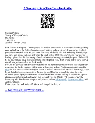 A Summary On A Time Travelers Guide
Chelsea Perkins
Survey of Western Culture
Dr. Bailey
7 May 2016
A Time–Travelers Guide
Fast–forward to the year 2120 and you 're the number one scientist in the world developing cutting–
edge technology in the fields of genetics as well as time and space travel. Everyone has doubted
your efforts up to this point but you know that today will be the day. You 're hoping that the plugs
and wires will line up just right and when the clock strikes 12:00 AM you 'll be on your way to
having a glance into the rich history of the Renaissance era dating back 600 plus years. Today will
be the day that you travel through time and space to prove every doubt wrong and to prove that we
don 't know just as much as we think we do.
First, let me give you a little bit of background on the Renaissance era and why it was a significant
movement for the development of literature, architecture, and art. The Renaissance originated in
Italy but then spread to other European countries because of its modern influence and change. It can
be attributed to introducing artistic styles that the world had never seen before therefore, its
influence spread rapidly. Furthermore, the movements that we'll be looking at involve the stylistic
changes and influences of architecture that occurred from the 15th to 17th centuries. We'll be
interacting with Renaissance sculptors and painters such as Michelangelo, Leonardo da Vinci, and
Andrea Palladio.
Furthermore, the clock strikes 12:00 AM and you pull the lever not
... Get more on HelpWriting.net ...
 