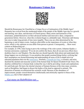 Renaissance Unique Era
Should the Renaissance be Classified as a Unique Era or a Continuation of the Middle Ages?
Humanity has evolved from the uneducated minds of the people of the Middle Ages due to a growth
and learning, new ideas, and decrease of Church power. Many artists and humanists of the
renaissance, prided themselves on their advanced intellect and innovative ideas, compared to
generations before. However, when this evolution began is a debatable topic. Historians split history
into eras to make long periods of time more tangible. These eras are often determined by the
beginning or end of major events. Analysts often differ on the importance of events or when they
occur, which is why opinions on eras differ from person to person. Consequently, ... Show more
content on Helpwriting.net ...
For example, in 1596, when trying to prove the workings of the solar system, Johannes Kepler, a
German astronomer, explained, "If we do not confirm the thesis, then all our previous effects have
doubtless been in vain"(Kepler). The idea that one should logically think about and understand why
things happen was revolutionary. It was pointless that people assumed things before verifying that
their assumption was factual.Reasoning and understanding all areas of life in depth led to an
educated population that was the renaissance. Similarly, Leonardo da Vinci, a scientist, and artist,
sketched the skeletal and muscular system of the human body for Queen Elizabeth II (da Vinci). His
sketches exhibited how to human body worked the way it did by providing visuals and explanations
for each body part. He knew the internal structure of humans because at this time many scientists,
such as Herophilus, had begun to dissect the bodies of the dead as opposed to animals. The
dissection of humans revolutionized the scientific world. Because of the abundance of
improvements, people viewed themselves intellectually and artistically superior to those of the
Middle ages due to their adoption of
... Get more on HelpWriting.net ...
 