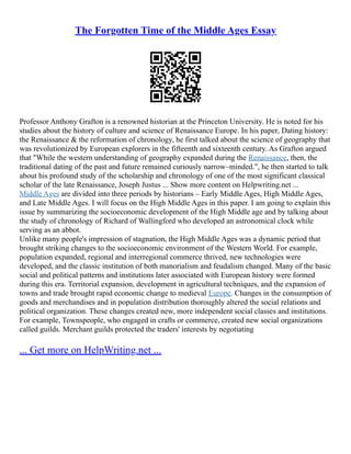 The Forgotten Time of the Middle Ages Essay
Professor Anthony Grafton is a renowned historian at the Princeton University. He is noted for his
studies about the history of culture and science of Renaissance Europe. In his paper, Dating history:
the Renaissance & the reformation of chronology, he first talked about the science of geography that
was revolutionized by European explorers in the fifteenth and sixteenth century. As Grafton argued
that "While the western understanding of geography expanded during the Renaissance, then, the
traditional dating of the past and future remained curiously narrow–minded.", he then started to talk
about his profound study of the scholarship and chronology of one of the most significant classical
scholar of the late Renaissance, Joseph Justus ... Show more content on Helpwriting.net ...
Middle Ages are divided into three periods by historians – Early Middle Ages, High Middle Ages,
and Late Middle Ages. I will focus on the High Middle Ages in this paper. I am going to explain this
issue by summarizing the socioeconomic development of the High Middle age and by talking about
the study of chronology of Richard of Wallingford who developed an astronomical clock while
serving as an abbot.
Unlike many people's impression of stagnation, the High Middle Ages was a dynamic period that
brought striking changes to the socioeconomic environment of the Western World. For example,
population expanded, regional and interregional commerce thrived, new technologies were
developed, and the classic institution of both manorialism and feudalism changed. Many of the basic
social and political patterns and institutions later associated with European history were formed
during this era. Territorial expansion, development in agricultural techniques, and the expansion of
towns and trade brought rapid economic change to medieval Europe. Changes in the consumption of
goods and merchandises and in population distribution thoroughly altered the social relations and
political organization. These changes created new, more independent social classes and institutions.
For example, Townspeople, who engaged in crafts or commerce, created new social organizations
called guilds. Merchant guilds protected the traders' interests by negotiating
... Get more on HelpWriting.net ...
 