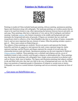 Paintings In Medieval China
Paintings in medieval China included landscape painting, delicacy painting, spontaneous painting,
figures and illustration along with calligraphy. The landscape paintings are wordless poems that are
meant to be read from bottom to top, often representing the harmony between heaven and earth, yin
and yang. These paintings often have a high point of view and are full of ambiguity and indirect
meaning. Landscape painting also features mountains in the middle and background and water
dominates the foreground and unites all grounds. If figures are included, they are small and
insignificant which is reflective of the Taoist/Buddhist idea that we are all part of nature, inseparable
from it, and not more important than any element of nature. Often the painting includes a poem is
part of ... Show more content on Helpwriting.net ...
The subjects of these paintings are symbolic: flowers are passive and represent the female;
butterflies and birds are aggressive and represent the male; cranes represent longevity; ducks
represent marriage; and the Phoenix and dragon represent the concept of yin and yang, the
relationship between male and female. Spontaneous painting was the most important in Medieval
Chinese painting tradition. These paintings were a scholarly and religious activity, an act of
meditation meant to help a scholar work through a religious or philosophical idea. These paintings
may also feature ink paintings with calligraphic lines; simple scenes presented in an abstract style
such as flowers, birds, trees or bamboo. The figures and illustration paintings had subjects outlined
in ink and filled with color, they had very little in the way of background and were very flat. Often
these were portraits of important people or illustrations of religious or secular texts or stories.
Calligraphy was used as a central element of paintings and was an extremely important art form of
the
... Get more on HelpWriting.net ...
 