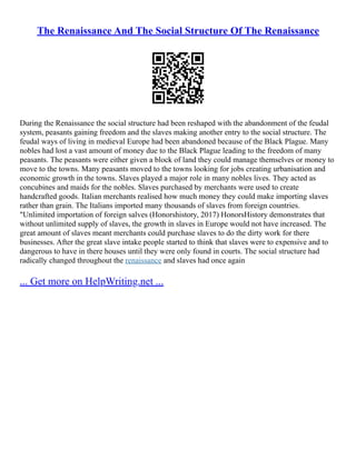 The Renaissance And The Social Structure Of The Renaissance
During the Renaissance the social structure had been reshaped with the abandonment of the feudal
system, peasants gaining freedom and the slaves making another entry to the social structure. The
feudal ways of living in medieval Europe had been abandoned because of the Black Plague. Many
nobles had lost a vast amount of money due to the Black Plague leading to the freedom of many
peasants. The peasants were either given a block of land they could manage themselves or money to
move to the towns. Many peasants moved to the towns looking for jobs creating urbanisation and
economic growth in the towns. Slaves played a major role in many nobles lives. They acted as
concubines and maids for the nobles. Slaves purchased by merchants were used to create
handcrafted goods. Italian merchants realised how much money they could make importing slaves
rather than grain. The Italians imported many thousands of slaves from foreign countries.
"Unlimited importation of foreign salves (Honorshistory, 2017) HonorsHistory demonstrates that
without unlimited supply of slaves, the growth in slaves in Europe would not have increased. The
great amount of slaves meant merchants could purchase slaves to do the dirty work for there
businesses. After the great slave intake people started to think that slaves were to expensive and to
dangerous to have in there houses until they were only found in courts. The social structure had
radically changed throughout the renaissance and slaves had once again
... Get more on HelpWriting.net ...
 