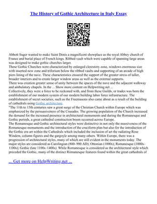 The History of Gothic Architecture in Italy Essay
Abbott Suger wanted to make Saint Denis a magnificent showplace as the royal Abbey church of
France and burial place of French kings. Ribbed vault which were capable of spanning large areas
was designed to make gothic churches larger.
These Gothic Churches were characterized by enlarged clerestory zone, windows enormous size
with inserted new zone and triforium below the ribbed vaults and supporting of an arcade of high
piers lining of the nave. These characteristics ensured the support of the greater stress of taller,
broader interiors and to create larger window areas as well as the external supports.
There was creation greater sense of unity between the spaces of the nave and the adjacent walkway
and ambulatory chapels. In the ... Show more content on Helpwriting.net ...
Collectively, they were a force to be reckoned with, and from these Guilds, or trades was born the
establishment of our modern system of our modern building labor force infrastructure. The
establishment of secret societies, such as the Freemasons also came about as a result of the building
of cathedrals using Gothic architecture.
"The 11th to 15th centuries saw a great surge of the Christian Church within Europe which was
emphasized by the persuasiveness of the Crusades. The growing population of the Church increased
the demand for the increased presence in architectural monuments and during the Romanesque and
Gothic periods, a great cathedral construction boom occurred across Europe.
The Romanesque and Gothic architectural styles were distinctive in not only the massiveness of the
Romanesque monuments and the introduction of the cruciform plan but also for the introduction of
the Gothic era art within the Cathedrals which included the inclusion of art the radiating Rose
Window, column figures and the gargoyle among many others. Within Europe, there was a
progression of architectural styles, many of which are still evident in the monuments today. The
major styles are considered as Carolingian (800–900 AD); Ottonian (1000s); Romanesque (1000s–
1100s); Gothic (late 1100s–1400s). While Romanesque is considered as the architectural style which
preceded the Gothic, many of the distinct Romanesque features found within the great cathedrals of
... Get more on HelpWriting.net ...
 