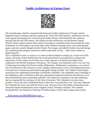 Gothic Architecture in Europe Essay
The research paper, shall be concerned with discussion Gothic architecture in Europe–namely
England, France, Germany, and Italy starting from 12th to the 16th Centuries. Architecture was the
most original and lasting form of art during the Gothic Period, which lasted for four centuries
starting from the mid 12th century. The impetus for this architecture was the Roman Catholic
Church, which sought to portray their houses of worship as something which transcended the realm
of mankind. It is interesting to note that many of the Northern European areas were predominately
pagan, and only recently brought into the Church. The imagery provided by Gothic structural design
was something these peoples could more readily understand, as they ... Show more content on
Helpwriting.net ...
This is important to note, as science as we know it had not begun to emerge yet, at least not in this
culture, and many of their beliefs about the world around them was predicated on religion and
superstition. In this respect, the Persians were vastly superior in scientific knowledge when
compared to the Western European civilizations. The crusades were beneficial since it was one way
of importing knowledge from Persia notably, Mathematics. Mathematics would play a very critical
role in architecture in the centuries to come. Algebra and Geometry are two vital methods that prove
to be precious to architecture and indeed made gothic design possible. The Catholic Church began
using these new mathematical principles to build their cathedrals. The cathedrals were a challenge to
the capabilities of the civilization at that time and inspired competition between the Dioceses to see
who could build the most outstanding cathedral. This inspired an explosion in art and technology,
and was responsible for creating art in the form of structure. The Cathedrals were also status
symbols. Towns and cities would build them to show how successful they were. The more elaborate
the Cathedral, the more successful the town or city. This gave rise to the Gothic architectural style,
which developed simultaneously across England, France, Germany, and Italy. The countries
developed their own distinctive technique of Gothic design, which I shall compare and contrast
... Get more on HelpWriting.net ...
 