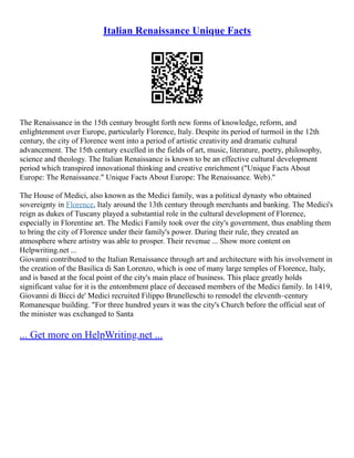 Italian Renaissance Unique Facts
The Renaissance in the 15th century brought forth new forms of knowledge, reform, and
enlightenment over Europe, particularly Florence, Italy. Despite its period of turmoil in the 12th
century, the city of Florence went into a period of artistic creativity and dramatic cultural
advancement. The 15th century excelled in the fields of art, music, literature, poetry, philosophy,
science and theology. The Italian Renaissance is known to be an effective cultural development
period which transpired innovational thinking and creative enrichment ("Unique Facts About
Europe: The Renaissance." Unique Facts About Europe: The Renaissance. Web)."
The House of Medici, also known as the Medici family, was a political dynasty who obtained
sovereignty in Florence, Italy around the 13th century through merchants and banking. The Medici's
reign as dukes of Tuscany played a substantial role in the cultural development of Florence,
especially in Florentine art. The Medici Family took over the city's government, thus enabling them
to bring the city of Florence under their family's power. During their rule, they created an
atmosphere where artistry was able to prosper. Their revenue ... Show more content on
Helpwriting.net ...
Giovanni contributed to the Italian Renaissance through art and architecture with his involvement in
the creation of the Basilica di San Lorenzo, which is one of many large temples of Florence, Italy,
and is based at the focal point of the city's main place of business. This place greatly holds
significant value for it is the entombment place of deceased members of the Medici family. In 1419,
Giovanni di Bicci de' Medici recruited Filippo Brunelleschi to remodel the eleventh–century
Romanesque building. "For three hundred years it was the city's Church before the official seat of
the minister was exchanged to Santa
... Get more on HelpWriting.net ...
 