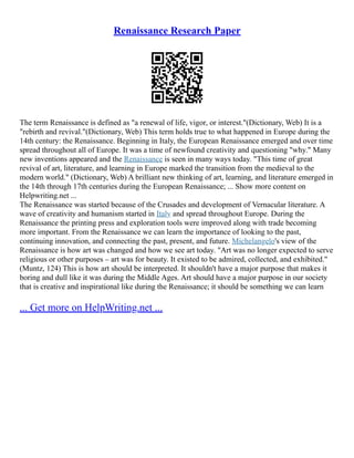 Renaissance Research Paper
The term Renaissance is defined as "a renewal of life, vigor, or interest."(Dictionary, Web) It is a
"rebirth and revival."(Dictionary, Web) This term holds true to what happened in Europe during the
14th century: the Renaissance. Beginning in Italy, the European Renaissance emerged and over time
spread throughout all of Europe. It was a time of newfound creativity and questioning "why." Many
new inventions appeared and the Renaissance is seen in many ways today. "This time of great
revival of art, literature, and learning in Europe marked the transition from the medieval to the
modern world." (Dictionary, Web) A brilliant new thinking of art, learning, and literature emerged in
the 14th through 17th centuries during the European Renaissance; ... Show more content on
Helpwriting.net ...
The Renaissance was started because of the Crusades and development of Vernacular literature. A
wave of creativity and humanism started in Italy and spread throughout Europe. During the
Renaissance the printing press and exploration tools were improved along with trade becoming
more important. From the Renaissance we can learn the importance of looking to the past,
continuing innovation, and connecting the past, present, and future. Michelangelo's view of the
Renaissance is how art was changed and how we see art today. "Art was no longer expected to serve
religious or other purposes – art was for beauty. It existed to be admired, collected, and exhibited."
(Muntz, 124) This is how art should be interpreted. It shouldn't have a major purpose that makes it
boring and dull like it was during the Middle Ages. Art should have a major purpose in our society
that is creative and inspirational like during the Renaissance; it should be something we can learn
... Get more on HelpWriting.net ...
 