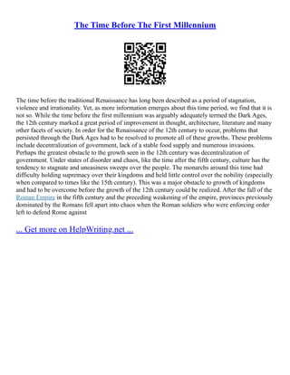The Time Before The First Millennium
The time before the traditional Renaissance has long been described as a period of stagnation,
violence and irrationality. Yet, as more information emerges about this time period, we find that it is
not so. While the time before the first millennium was arguably adequately termed the Dark Ages,
the 12th century marked a great period of improvement in thought, architecture, literature and many
other facets of society. In order for the Renaissance of the 12th century to occur, problems that
persisted through the Dark Ages had to be resolved to promote all of these growths. These problems
include decentralization of government, lack of a stable food supply and numerous invasions.
Perhaps the greatest obstacle to the growth seen in the 12th century was decentralization of
government. Under states of disorder and chaos, like the time after the fifth century, culture has the
tendency to stagnate and uneasiness sweeps over the people. The monarchs around this time had
difficulty holding supremacy over their kingdoms and held little control over the nobility (especially
when compared to times like the 15th century). This was a major obstacle to growth of kingdoms
and had to be overcome before the growth of the 12th century could be realized. After the fall of the
Roman Empire in the fifth century and the preceding weakening of the empire, provinces previously
dominated by the Romans fell apart into chaos when the Roman soldiers who were enforcing order
left to defend Rome against
... Get more on HelpWriting.net ...
 