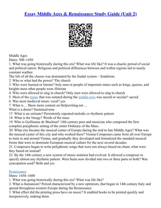 Essay Middle Ages & Renaissance Study Guide (Unit 2)
Middle Ages
Dates: 500–1450
1. What was going historically during this era? What was life like? It was a chaotic period of social
and political unrest. Religious and political differences between and within regions led to nearly
constant warfare.
The life of all the classes was dominated by the feudal system – feudalism.
2. Who or what had the power? The church
3. Who were learned or literate? holy men or people of important status such as kings, queens, and
knights most other people were illiterate
4. Who were allowed to sing in church? Only men were allowed to sing in church
5. Most of the music that was notated during the middle ages was sacred or secular? sacred
6. Was most medieval music vocal? yes
7. What is ... Show more content on Helpwriting.net ...
What is a drone? Sustained tone
17. What is an ostinato? Persistently repeated melodic or rhythmic pattern
18. What is the liturgy? Words of the mass
19. Who is Guillaume de Machaut? 14th century poet and musician who composed the first
complete polyphonic setting of the entire Ordinary of the Mass.
20. What city became the musical center of Europe during the mid to late Middle Ages? What was
the musical center of this city and who worked there? Vienna Composers came from all over Europe
to train in and around Vienna, and gradually they developed and formalized the standard musical
forms that were to dominate European musical culture for the next several decades.
21. Composers began to write polyphonic songs that were not always based on chant, what were
they based on instead?
22. By the 14th century a new system of music notation had evolved. It allowed a composer to
specify almost any rhythmic pattern. Were beats now divided into two or three parts or both? Was
syncopation used? Both and yes
Renaissance
Dates: 1450–1600
1. What was going historically during this era? What was life like?
2. What is humanism? Period characterized by a new optimism, that began in 14th century Italy and
spread throughout western Europe during the Renaissance
3. What effect did the printing press have on music? It enabled books to be printed quickly and
inexpensively, making them
 