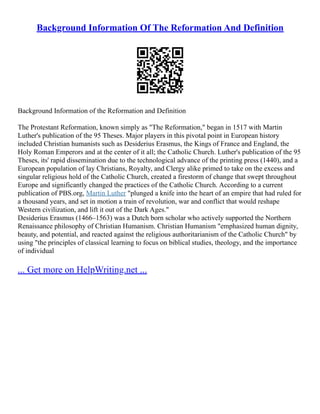 Background Information Of The Reformation And Definition
Background Information of the Reformation and Definition
The Protestant Reformation, known simply as "The Reformation," began in 1517 with Martin
Luther's publication of the 95 Theses. Major players in this pivotal point in European history
included Christian humanists such as Desiderius Erasmus, the Kings of France and England, the
Holy Roman Emperors and at the center of it all; the Catholic Church. Luther's publication of the 95
Theses, its' rapid dissemination due to the technological advance of the printing press (1440), and a
European population of lay Christians, Royalty, and Clergy alike primed to take on the excess and
singular religious hold of the Catholic Church, created a firestorm of change that swept throughout
Europe and significantly changed the practices of the Catholic Church. According to a current
publication of PBS.org, Martin Luther "plunged a knife into the heart of an empire that had ruled for
a thousand years, and set in motion a train of revolution, war and conflict that would reshape
Western civilization, and lift it out of the Dark Ages."
Desiderius Erasmus (1466–1563) was a Dutch born scholar who actively supported the Northern
Renaissance philosophy of Christian Humanism. Christian Humanism "emphasized human dignity,
beauty, and potential, and reacted against the religious authoritarianism of the Catholic Church" by
using "the principles of classical learning to focus on biblical studies, theology, and the importance
of individual
... Get more on HelpWriting.net ...
 