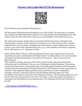 Forence And Leadership Of The Renaissance
How did florence gain leadership of Renaissance?
The Renaissance (Rebirth) declined throughout most of the Europe. The renaissance is an Italian
idea, androgen the Italian Renaissance generally covers the periods from the beginning of the 14th
century to the end of the 16th century. And florence is the birthplace of the Italian Renaissance.
The artistic and economic changes that are associated with the Renaissance, first began in the
Florence.Trade, crusades and the expansion of commerce in city states (11th and 12th ) centuries
helped florence a lot in economy. Geography also made florence a model of Renaissance culture
because it was central Italy, agriculture thrived in tuscany and Lombardy and Florence conquered
Pisa in 1406 (access to sea , expansion of trade)
Medici Family (Ruler of florence during renaissance) Florence was a major financial Centre for
around 60 years and was dominated by the Medici family. The Medici family were wool merchants
and bankers and they became patrons of art and lie at the heart of ... Show more content on
Helpwriting.net ...
They studied the writings and works of the Greeks and the Romans and realized that earlier
civilizations had lived differently. This new way of thinking was called Humanism. The defining
concept of the Renaissance was humanism and was the philosophical backbone of the Renaissance
.Humanism became quite popular during the Renaissance. The Humanists also had a great effect on
education. They supported studying grammar, poetry, and history, as well as mathematics,
astronomy, and music. Humanism relied on flexible thinking and being open to all of the
possibilities of life and less concerned with the thinking of the past. The Florentine people were very
proud of their form of government in the early 15th century. A place that respects the opinions of
individuals, and individualism was an important part of the Humanism that thrived in Florence in
the 15th
... Get more on HelpWriting.net ...
 