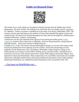 Gothic Art Research Paper
The Gothic Art is a style which was developed in Western Europe from the Middle Ages till the
Renaissance. The term "Gothic" has nothing to do with Goths, but was initially used as a synonym
for "Barbaric". Gothic art remains a standard one in the study of art history (Martindale, 2007). The
extensive artistic stage that began in the northern of France had expanded throughout western and
central Europe. This period was defined throughout the cities and was developed at a different pace;
included architecture, sculpture, and painting.
Architecture was the most important and original art from during the Gothic period. Gothic
architecture found its finest expression in cathedrals, which are characterized by soaring interiors
and large stained ... Show more content on Helpwriting.net ...
It began in Italy in the 13th century and spread throughout Europe; so as to the 15th century it had
become the predominant form replacing even the windows. Panel and wall painting evolved
gradually into the Renaissance style. According to Martindale, subjects began to change as the
Gothic period was coming to an end (2007). Hunting scenes, chivalric themes, and depictions of
historical events arose as the century turned more secular. Both religious and secular subjects were
depicted in manuscript illuminations. Many manuscripts were royal bibles and missals also included
illustrations; although miniature these represented complete documentation of the Gothic painting.
Manuscript illumination was outdated by printed illustrations in the second half of the 15th
... Get more on HelpWriting.net ...
 