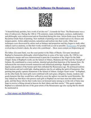 Leonardo Da Vinci's Influence On Renaissance Art
"A beautiful body perishes, but a work of art dies not ", Leonardo da Vinci. The Renaissance was a
time of rediscovery. During the 14th to 17th centuries, many technologies, sciences, mathematics
and philosophy were rediscovered and art flourished during this time. Artists broke away from the
Byzantine Greek Style of painting. New methods of painting were created such as oil, frescos and
tempera paints. Artists added emotion, naturalism and realism into their works. Other new
techniques were discovered by artists such as balance and proportion and they began to study other
subjects such as anatomy, so that their works would look as real as possible. Renaissance Art greatly
evolved due to Giotto's ideals, the artist who contributed ... Show more content on Helpwriting.net
...
His father, Giovanni Santi, was the court painter to the Duke of Mache. Giovanni introduced
Raphael to humanistic philosophy which helped him in some of his later works. By 1500 he was
considered a master and was commissioned to paint the Coronation of the Virgin for the Oddi
Chapel. Some of Raphael's works are the School of Athens, Madonna del Prato and the Triumph of
Galatea. He contributed to a more realistic, detailed and glorified depiction of the human form. He
influenced the movement towards mannerism and influenced paintings. Raphael captured the
dignity and grandeur of the human spirit that embodied the Renaissance age. He portrayed realistic
fluid motions and real world light, shading patterns into his art adding the spirit of humanism. One
painting that greatly captures humanism is the School of Athens. Giorgio Vasari wrote " In Raphael,
on the other hand, the rarest gifts were combined with such grace, diligence, beauty, modesty and
good character that they would have sufficed to cover the ugliest vice and the worst blemishes. We
may indeed say that those who possess such gifts as Raphael are not mere men but rather mortal
gods, and that those who by their works leave an honored name among us on the role of fame may
hope to receive a fitting reward in heaven for their labors and their merits." This quote explains
Raphael as a talented and one of the great artists of the Renaissance age also saying that he should
be mentioned in
... Get more on HelpWriting.net ...
 