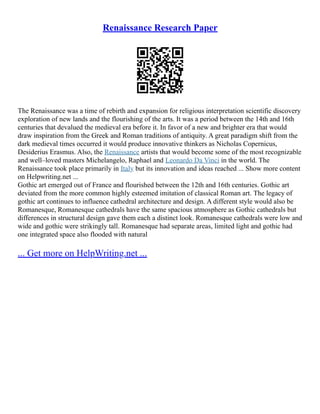 Renaissance Research Paper
The Renaissance was a time of rebirth and expansion for religious interpretation scientific discovery
exploration of new lands and the flourishing of the arts. It was a period between the 14th and 16th
centuries that devalued the medieval era before it. In favor of a new and brighter era that would
draw inspiration from the Greek and Roman traditions of antiquity. A great paradigm shift from the
dark medieval times occurred it would produce innovative thinkers as Nicholas Copernicus,
Desiderius Erasmus. Also, the Renaissance artists that would become some of the most recognizable
and well–loved masters Michelangelo, Raphael and Leonardo Da Vinci in the world. The
Renaissance took place primarily in Italy but its innovation and ideas reached ... Show more content
on Helpwriting.net ...
Gothic art emerged out of France and flourished between the 12th and 16th centuries. Gothic art
deviated from the more common highly esteemed imitation of classical Roman art. The legacy of
gothic art continues to influence cathedral architecture and design. A different style would also be
Romanesque, Romanesque cathedrals have the same spacious atmosphere as Gothic cathedrals but
differences in structural design gave them each a distinct look. Romanesque cathedrals were low and
wide and gothic were strikingly tall. Romanesque had separate areas, limited light and gothic had
one integrated space also flooded with natural
... Get more on HelpWriting.net ...
 