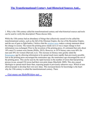 The Transformational Century And Historical Sources And...
1. Why is the 15th century called the transformational century and what historical sources and tools
can be used to verify this description! Please discuss fully.
While the 15th century had an abundance of things that collectively caused it to be called the
transformational century, such as the fall of the Ottoman Empire, the rise of the Byzantine Empire,
and the use of guns to fight battles, I believe that the printing press makes a strong statement about
the change in society. The reason the printing press stands out is it was a major change to how
information was exchanged. Prior to the invention of the printing press, it's estimated that only about
10% men/1% women were literate (Willis, 2015). However, in 1674 literacy rates were 60% for
men and 30% for women (Harvard, n.d.). This increase in literacy rates greatly aided the
Renaissance age by allowing information to be spread much more rapidly than previously possible.
Just as the printing press encouraged the renaissance age, the renaissance age encouraged the use of
the printing press. This can be seen by the rapid increase in the number of towns that had printing
presses in use, around 236 towns had their own print shops (Maxfield, 2009). This also caused
ideologies to spread much faster than, exposing people to previously unknown ways. Which in turn
allowed people to develop their own new ideas. This increased desire for knowledge is the heart
why the 15th century is called the transformational century. There
... Get more on HelpWriting.net ...
 