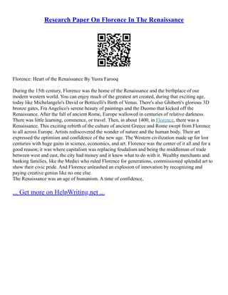 Research Paper On Florence In The Renaissance
Florence: Heart of the Renaissance By Yusra Farooq
During the 15th century, Florence was the home of the Renaissance and the birthplace of our
modern western world. You can enjoy much of the greatest art created, during that exciting age,
today like Michelangelo's David or Botticelli's Birth of Venus. There's also Ghiberti's glorious 3D
bronze gates, Fra Angelico's serene beauty of paintings and the Duomo that kicked off the
Renaissance. After the fall of ancient Rome, Europe wallowed in centuries of relative darkness.
There was little learning, commence, or travel. Then, in about 1400, in Florence, there was a
Renaissance. This exciting rebirth of the culture of ancient Greece and Rome swept from Florence
to all across Europe. Artists rediscovered the wonder of nature and the human body. Their art
expressed the optimism and confidence of the new age. The Western civilization made up for lost
centuries with huge gains in science, economics, and art. Florence was the center of it all and for a
good reason; it was where capitalism was replacing feudalism and being the middleman of trade
between west and east, the city had money and it knew what to do with it. Wealthy merchants and
banking families, like the Medici who ruled Florence for generations, commissioned splendid art to
show their civic pride. And Florence unleashed an explosion of innovation by recognizing and
paying creative genius like no one else.
The Renaissance was an age of humanism. A time of confidence,
... Get more on HelpWriting.net ...
 