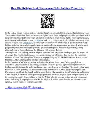 How Did Religion And Government Take Political Power In...
In the United States, religion and government have been separated from one another for many years.
The reason being is that there are so many religions these days, and people would argue about which
religion would take political power, ultimately resulting in conflicts and fights. Many centuries ago,
each country had only one primary religion which every citizen practiced. In Italy for example, their
official religion was Christianity, and having Christian beliefs intertwined in government allowed
Italians to follow their religions rules along with the rules the government has as well. While some
people may think that having religion and government together would be a good thing, many
citizens living in Europe between the 12th and 16th century did not.
Starting in the 12th century, many European countries like Italy were starting to give the pope a lot
of power. This resulted in the popes becoming more powerful figures than most of the European
counties princes. One example of this was with pope Gregory VII. He believed that he was one of
the most ... Show more content on Helpwriting.net ...
In the Freedom of a Christian, author and reformist Martin Luther said "Many people have
considered Christian faith an easy thing, and not a few have given it a place among the virtues".
Luther says this because he understands that many people were not found of Christianity, they went
to church to show god they are dedicated to come, and that was it. Most people never practiced
Christianity outside of the church and that upset Luther. By separating from Christianity and joining
a new religion, Luther had the hopes that people would embrace religion again and participate in it
throughout their daily lives, not just at church. With a religion focused just on gaining power and
with a following from people who dislike the religion, it makes sense that the reformation era to
separate church from government started to
... Get more on HelpWriting.net ...
 