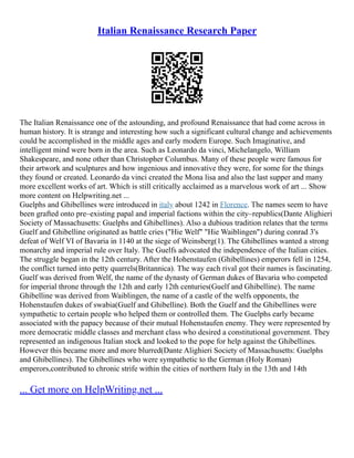 Italian Renaissance Research Paper
The Italian Renaissance one of the astounding, and profound Renaissance that had come across in
human history. It is strange and interesting how such a significant cultural change and achievements
could be accomplished in the middle ages and early modern Europe. Such Imaginative, and
intelligent mind were born in the area. Such as Leonardo da vinci, Michelangelo, William
Shakespeare, and none other than Christopher Columbus. Many of these people were famous for
their artwork and sculptures and how ingenious and innovative they were, for some for the things
they found or created. Leonardo da vinci created the Mona lisa and also the last supper and many
more excellent works of art. Which is still critically acclaimed as a marvelous work of art ... Show
more content on Helpwriting.net ...
Guelphs and Ghibellines were introduced in italy about 1242 in Florence. The names seem to have
been grafted onto pre–existing papal and imperial factions within the city–republics(Dante Alighieri
Society of Massachusetts: Guelphs and Ghibellines). Also a dubious tradition relates that the terms
Guelf and Ghibelline originated as battle cries ("Hie Welf" "Hie Waiblingen") during conrad 3's
defeat of Welf VI of Bavaria in 1140 at the siege of Weinsberg(1). The Ghibellines wanted a strong
monarchy and imperial rule over Italy. The Guelfs advocated the independence of the Italian cities.
The struggle began in the 12th century. After the Hohenstaufen (Ghibellines) emperors fell in 1254,
the conflict turned into petty quarrels(Britannica). The way each rival got their names is fascinating.
Guelf was derived from Welf, the name of the dynasty of German dukes of Bavaria who competed
for imperial throne through the 12th and early 12th centuries(Guelf and Ghibelline). The name
Ghibelline was derived from Waiblingen, the name of a castle of the welfs opponents, the
Hohenstaufen dukes of swabia(Guelf and Ghibelline). Both the Guelf and the Ghibellines were
sympathetic to certain people who helped them or controlled them. The Guelphs early became
associated with the papacy because of their mutual Hohenstaufen enemy. They were represented by
more democratic middle classes and merchant class who desired a constitutional government. They
represented an indigenous Italian stock and looked to the pope for help against the Ghibellines.
However this became more and more blurred(Dante Alighieri Society of Massachusetts: Guelphs
and Ghibellines). The Ghibellines who were sympathetic to the German (Holy Roman)
emperors,contributed to chronic strife within the cities of northern Italy in the 13th and 14th
... Get more on HelpWriting.net ...
 