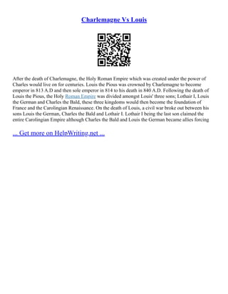 Charlemagne Vs Louis
After the death of Charlemagne, the Holy Roman Empire which was created under the power of
Charles would live on for centuries. Louis the Pious was crowned by Charlemagne to become
emperor in 813 A.D and then sole emperor in 814 to his death in 840 A.D. Following the death of
Louis the Pious, the Holy Roman Empire was divided amongst Louis' three sons; Lothair I, Louis
the German and Charles the Bald, these three kingdoms would then become the foundation of
France and the Carolingian Renaissance. On the death of Louis, a civil war broke out between his
sons Louis the German, Charles the Bald and Lothair I. Lothair I being the last son claimed the
entire Carolingian Empire although Charles the Bald and Louis the German became allies forcing
... Get more on HelpWriting.net ...
 