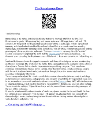 The Renaissance Essay
The Renaissance
Renaissance is the period of European history that saw a renewed interest in the arts. The
Renaissance began in 14th–century Italy and spread to the rest of Europe in the 16th and 17th
centuries. In this period, the fragmented feudal society of the Middle Ages, with its agricultural
economy and church–dominated intellectual and cultural life, was transformed into a society
increasingly dominated by central political institutions, with an urban, commercial economy and lay
patronage of education, the arts, and music. The term renaissance, meaning literally "rebirth."
Modern scholars have exploded the myth that the Middle Ages were dark and dormant. The
thousand years preceding the Renaissance were filled with ... Show more content on Helpwriting.net
...
Medieval Italian merchants developed commercial and financial techniques, such as bookkeeping
and bills of exchange. The creation of the public debt, a concept unknown in ancient times, allowed
these cities to finance their territorial expansion through military conquest. Their merchants
controlled commerce and finance across Europe. This fluid mercantile society contrasted sharply
with the rural, tradition–bound society of medieval Europe; it was less hierarchical and more
concerned with secular objectives.
The recovery and study of the classics entailed the creation of new disciplines–classical philology
and archaeology, numismatics, and epigraphy–and critically affected the development of older ones.
In art, the decisive break with medieval tradition occurred in Florence about 1420 with the invention
of linear perspective, which made it possible to represent three–dimensional space on a flat surface.
The works of the architect Filippo Brunelleschi and the painter Masaccio are dazzling examples of
the uses of this technique.
Donatello, who is considered the founder of modern sculpture, created the bronze David, the first
life–size nude since antiquity. From the mid–15th century on, classical form was rejoined with
classical subject matter, and mythological motifs derived from literary sources adorned palaces,
walls, furniture, and plates. The
... Get more on HelpWriting.net ...
 