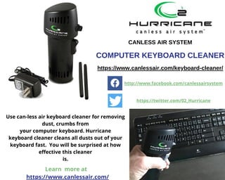 Use can-less air keyboard cleaner for removing
dust, crumbs from
your computer keyboard. Hurricane
keyboard cleaner cleans all dusts out of your
keyboard fast.  You will be surprised at how
effective this cleaner
is.
CANLESS AIR SYSTEM
COMPUTER KEYBOARD CLEANER
https://www.canlessair.com/keyboard-cleaner/
http://www.facebook.com/canlessairsystem
https://twitter.com/02_Hurricane
Learn more at
https://www.canlessair.com/
 