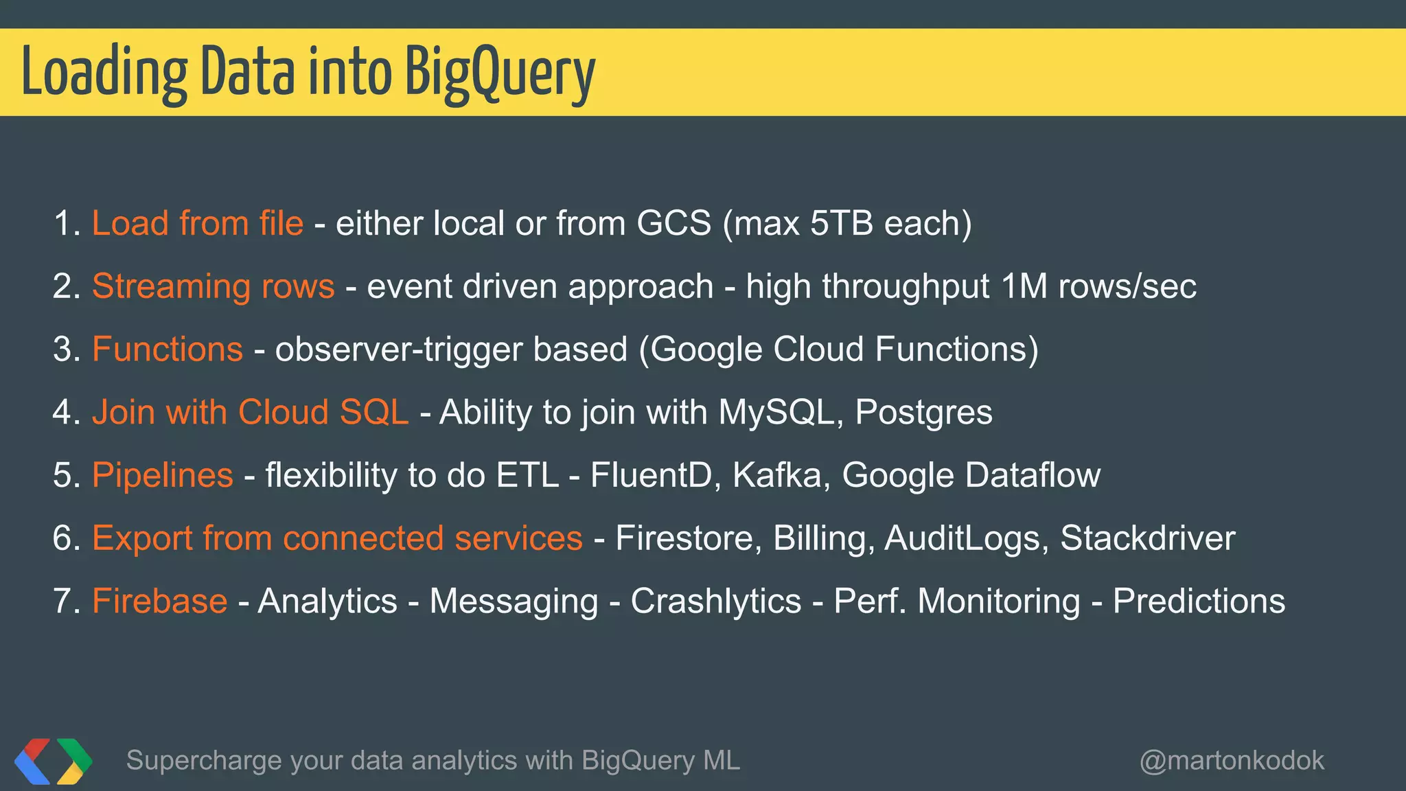 1. Load from file - either local or from GCS (max 5TB each)
2. Streaming rows - event driven approach - high throughput 1M rows/sec
3. Functions - observer-trigger based (Google Cloud Functions)
4. Join with Cloud SQL - Ability to join with MySQL, Postgres
5. Pipelines - flexibility to do ETL - FluentD, Kafka, Google Dataflow
6. Export from connected services - Firestore, Billing, AuditLogs, Stackdriver
7. Firebase - Analytics - Messaging - Crashlytics - Perf. Monitoring - Predictions
Loading Data into BigQuery
Supercharge your data analytics with BigQuery ML @martonkodok
 