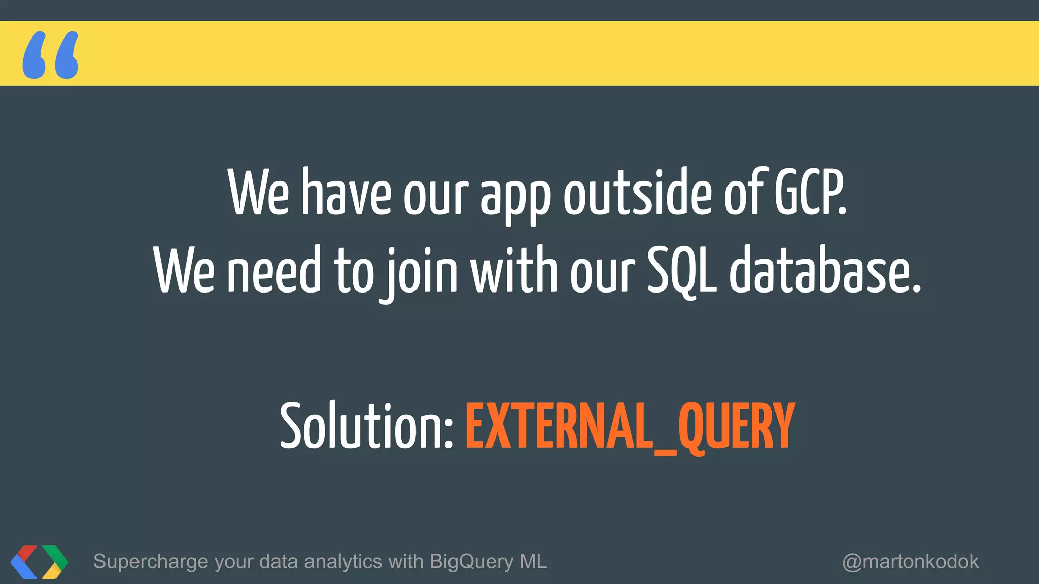 “ We have our app outside of GCP.
We need to join with our SQL database.
Solution: EXTERNAL_QUERY
Supercharge your data analytics with BigQuery ML @martonkodok
 