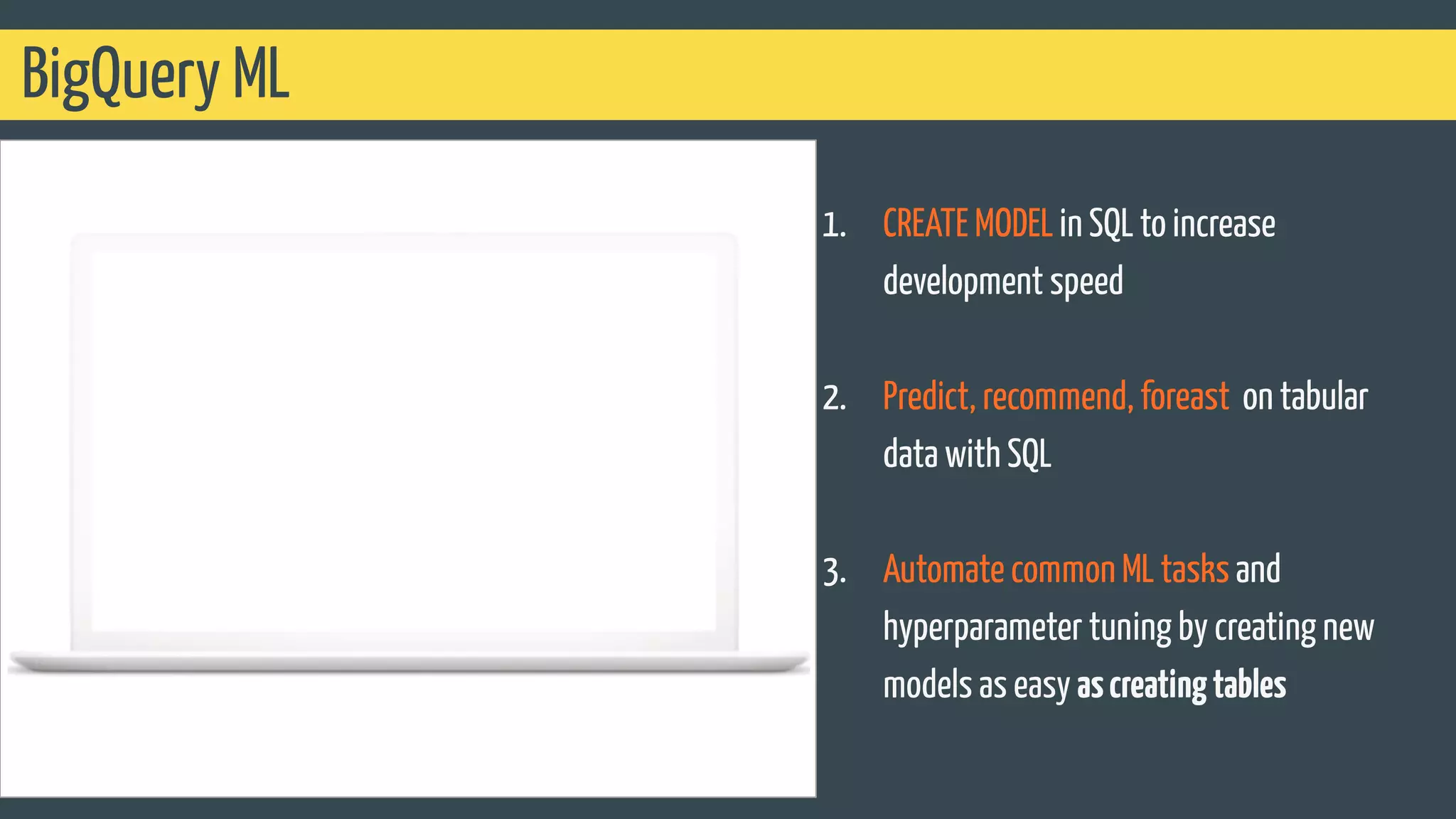 BigQuery ML
1. CREATE MODEL in SQL to increase
development speed
2. Predict, recommend, foreast on tabular
data with SQL
3. Automate common ML tasks and
hyperparameter tuning by creating new
models as easy ascreatingtables
 