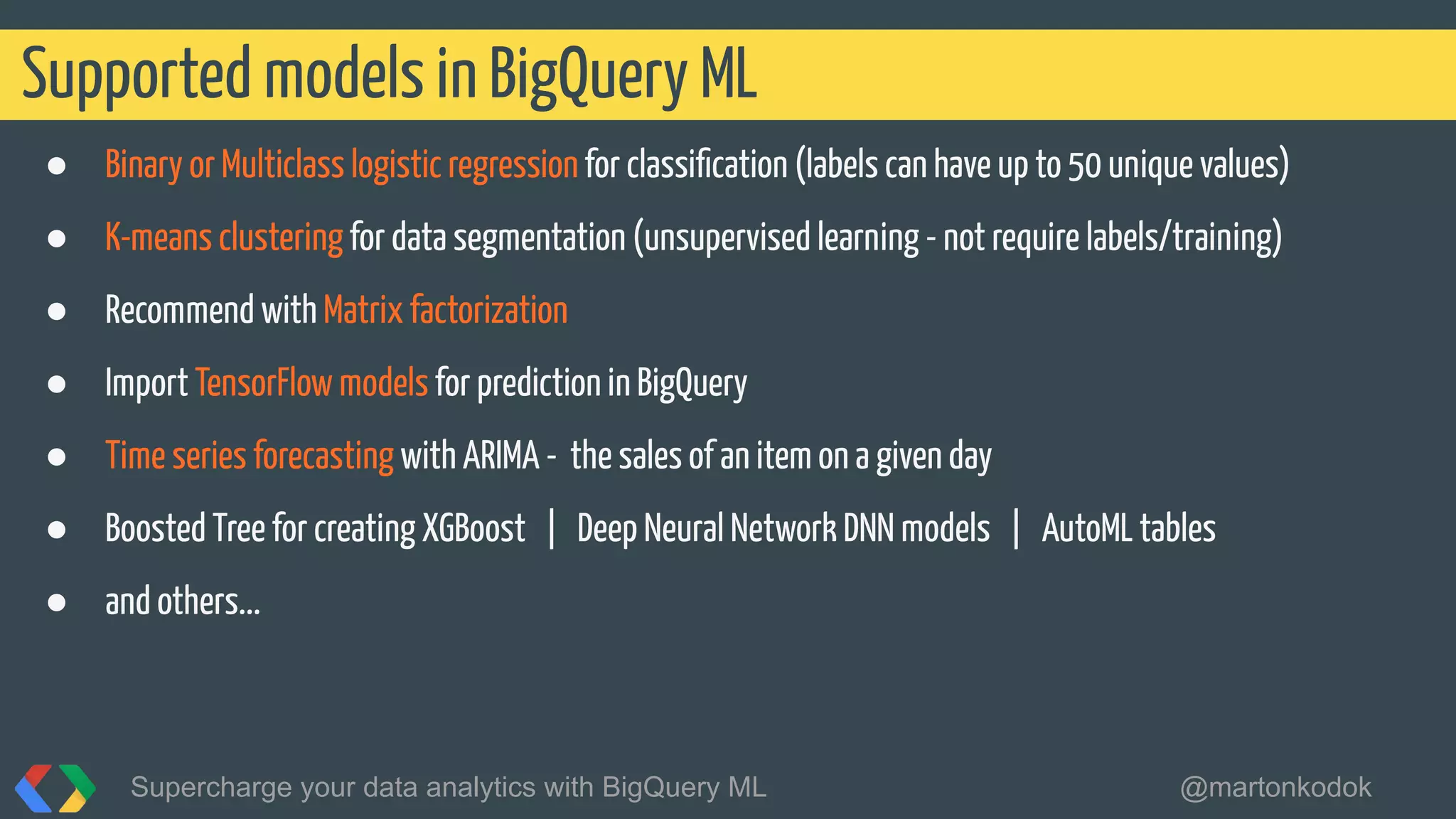 ● Binary or Multiclass logistic regression for classiﬁcation (labels can have up to 50 unique values)
● K-means clustering for data segmentation (unsupervised learning - not require labels/training)
● Recommend with Matrix factorization
● Import TensorFlow models for prediction in BigQuery
● Time series forecasting with ARIMA - the sales of an item on a given day
● Boosted Tree for creating XGBoost | Deep Neural Network DNN models | AutoML tables
● and others...
Supported models in BigQuery ML
Supercharge your data analytics with BigQuery ML @martonkodok
 