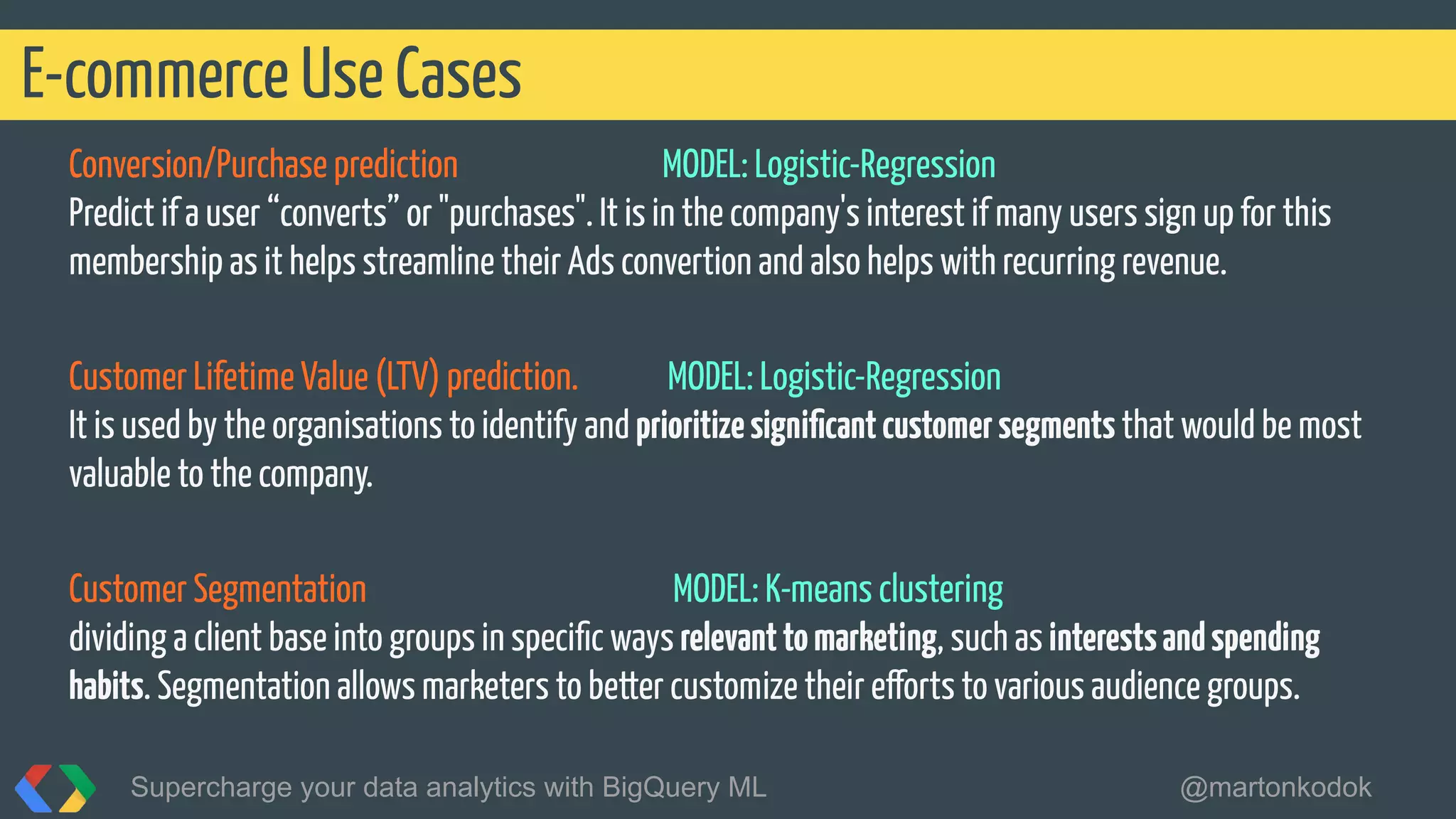Conversion/Purchase prediction MODEL: Logistic-Regression
Predict if a user “converts” or "purchases". It is in the company's interest if many users sign up for this
membership as it helps streamline their Ads convertion and also helps with recurring revenue.
Customer Lifetime Value (LTV) prediction. MODEL: Logistic-Regression
It is used by the organisations to identify and prioritizesigniﬁcantcustomersegments that would be most
valuable to the company.
Customer Segmentation MODEL: K-means clustering
dividing a client base into groups in speciﬁc ways relevanttomarketing, such as interestsandspending
habits. Segmentation allows marketers to better customize their efforts to various audience groups.
E-commerce Use Cases
Supercharge your data analytics with BigQuery ML @martonkodok
 