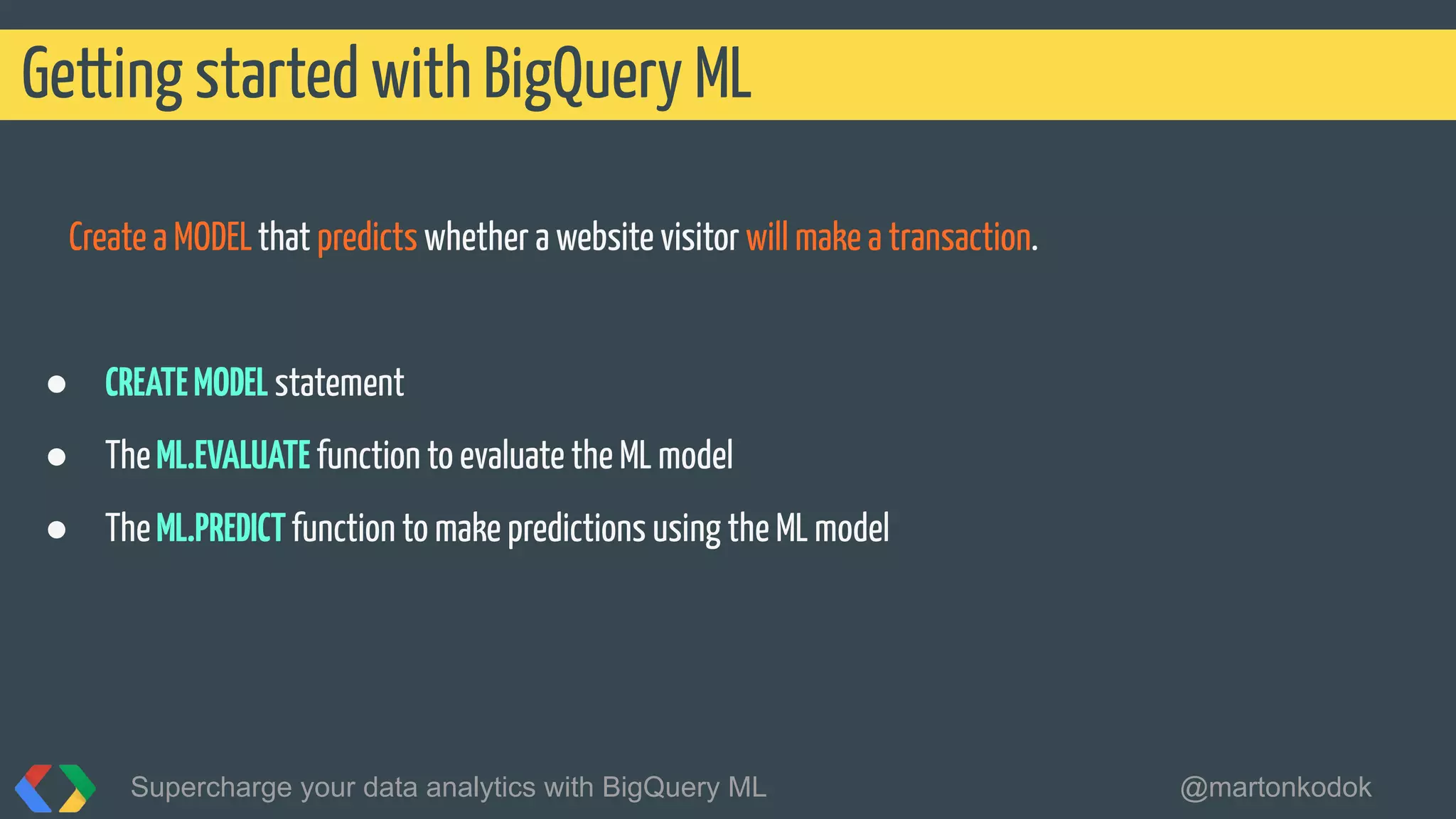 Create a MODELthat predicts whether a website visitor will make a transaction.
● CREATEMODEL statement
● TheML.EVALUATE function to evaluate the ML model
● TheML.PREDICTfunction to make predictions using the ML model
Getting started with BigQuery ML
Supercharge your data analytics with BigQuery ML @martonkodok
 
