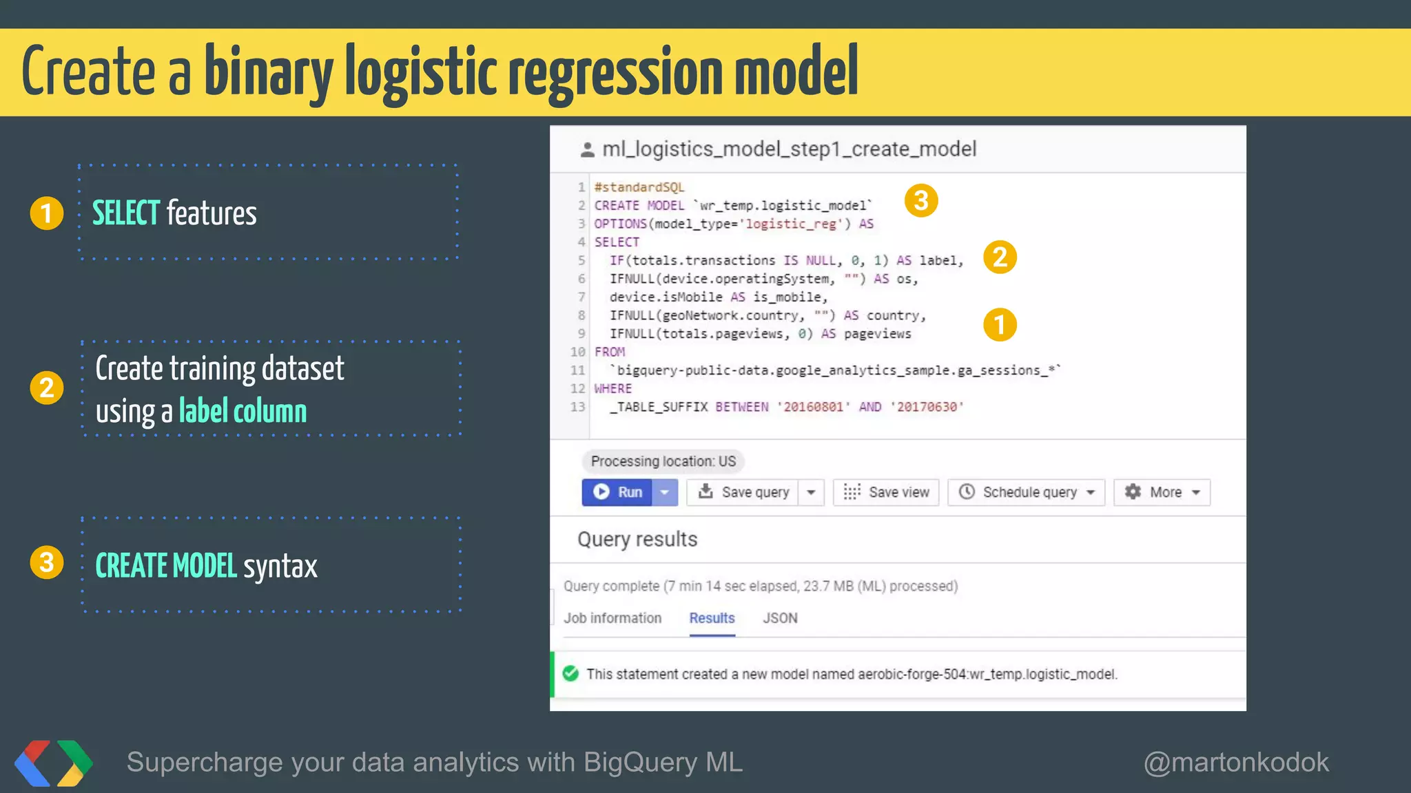 Create a binarylogisticregressionmodel
Supercharge your data analytics with BigQuery ML @martonkodok
3
2
Create training dataset
using a labelcolumn
CREATEMODEL syntax
1
2
SELECT features
3
1
 