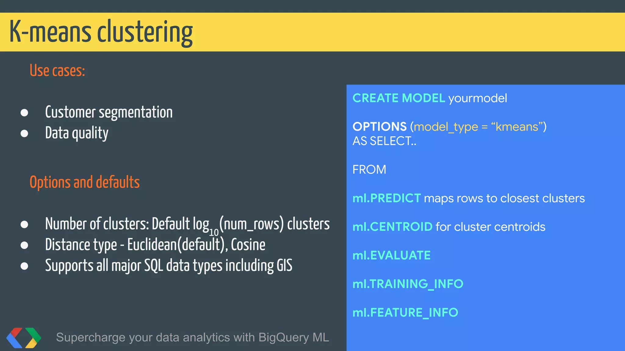 Use cases:
● Customer segmentation
● Data quality
Options and defaults
● Number of clusters: Default log10
(num_rows) clusters
● Distance type - Euclidean(default), Cosine
● Supports all major SQL data types including GIS
K-means clustering
Supercharge your data analytics with BigQuery ML @martonkodok
CREATE MODEL yourmodel
OPTIONS (model_type = “kmeans”)
AS SELECT..
FROM
ml.PREDICT maps rows to closest clusters
ml.CENTROID for cluster centroids
ml.EVALUATE
ml.TRAINING_INFO
ml.FEATURE_INFO
 