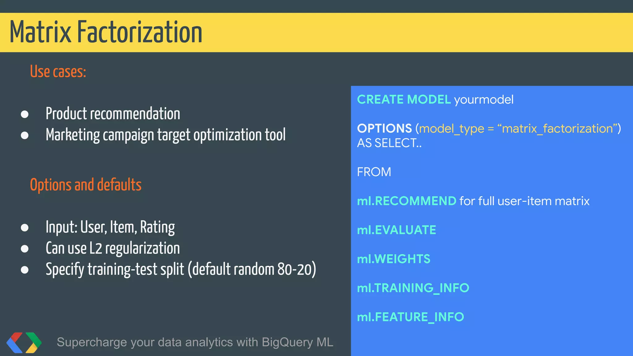 Use cases:
● Product recommendation
● Marketing campaign target optimization tool
Options and defaults
● Input: User, Item, Rating
● Can use L2 regularization
● Specify training-test split (default random 80-20)
Matrix Factorization
Supercharge your data analytics with BigQuery ML @martonkodok
CREATE MODEL yourmodel
OPTIONS (model_type = “matrix_factorization”)
AS SELECT..
FROM
ml.RECOMMEND for full user-item matrix
ml.EVALUATE
ml.WEIGHTS
ml.TRAINING_INFO
ml.FEATURE_INFO
 