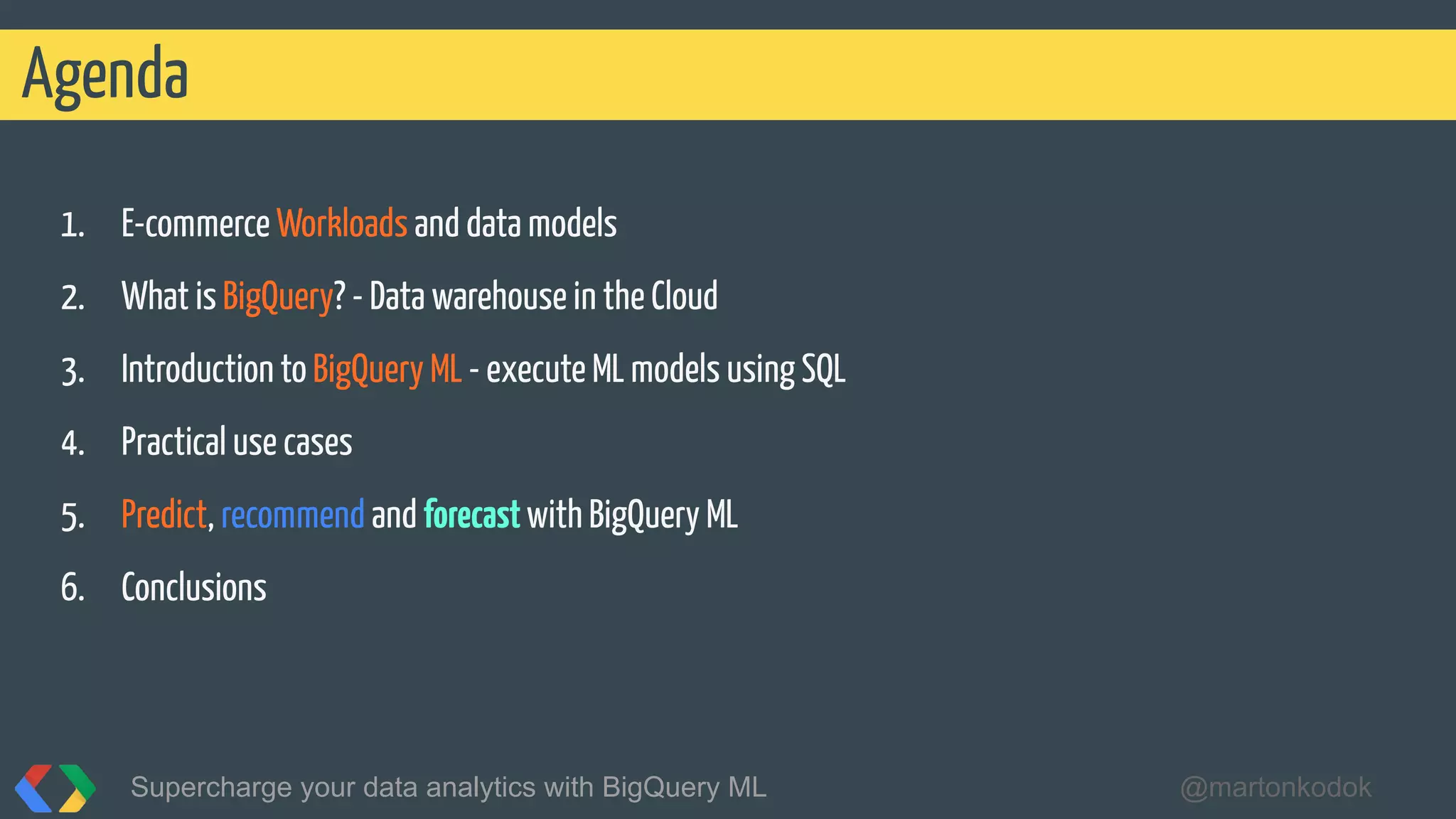 1. E-commerce Workloads and data models
2. What is BigQuery? - Data warehouse in the Cloud
3. Introduction to BigQuery ML - execute ML models using SQL
4. Practical use cases
5. Predict, recommend and forecastwith BigQuery ML
6. Conclusions
Agenda
Supercharge your data analytics with BigQuery ML @martonkodok
 