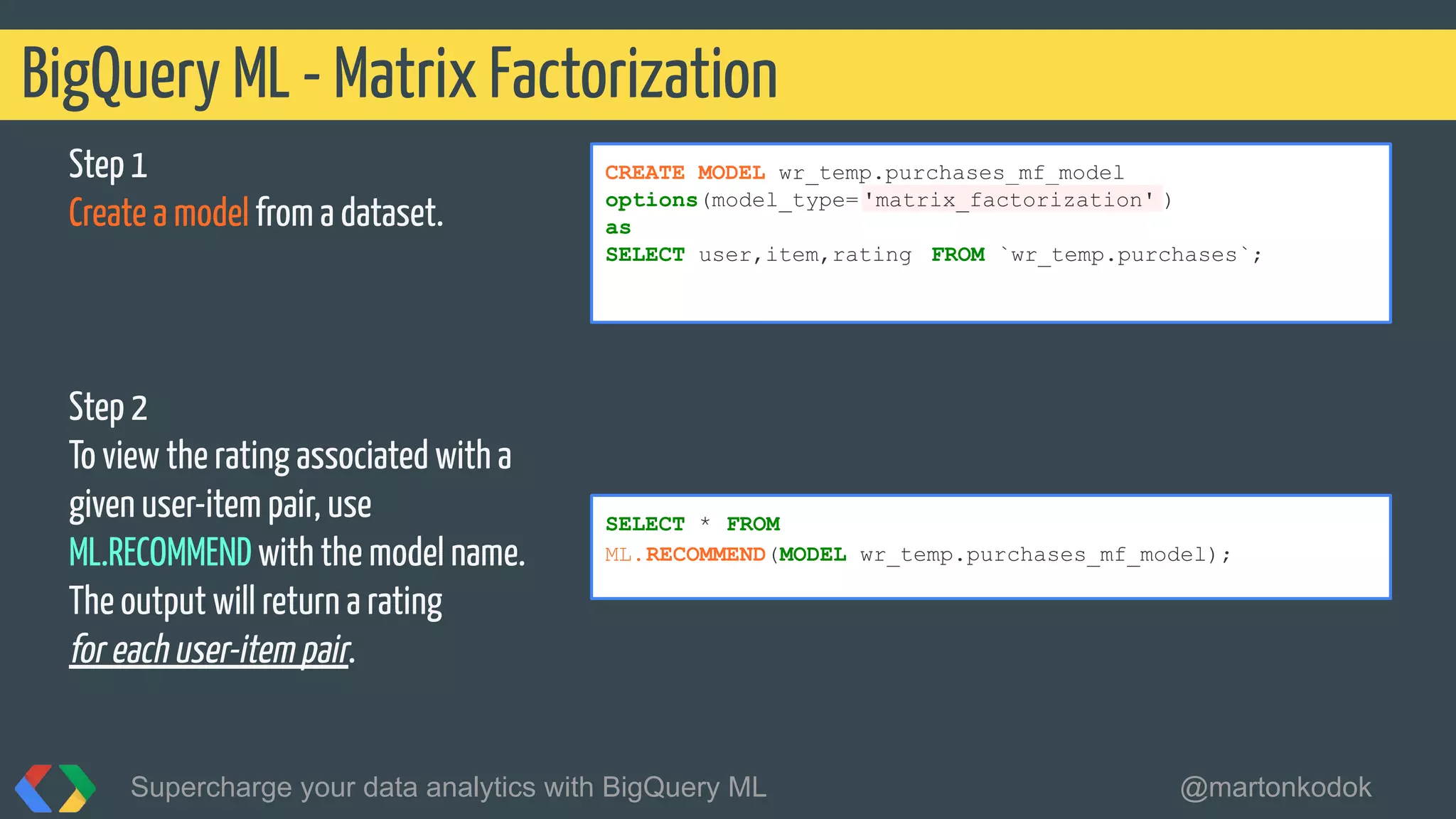 BigQuery ML - Matrix Factorization
Supercharge your data analytics with BigQuery ML @martonkodok
CREATE MODEL wr_temp.purchases_mf_model
options(model_type= 'matrix_factorization' )
as
SELECT user,item,rating FROM `wr_temp.purchases`;
SELECT * FROM
ML.RECOMMEND(MODEL wr_temp.purchases_mf_model);
Step 1
Create a model from a dataset.
Step 2
To view the rating associated with a
given user-item pair, use
ML.RECOMMEND with the model name.
The output will return a rating
for each user-item pair.
 