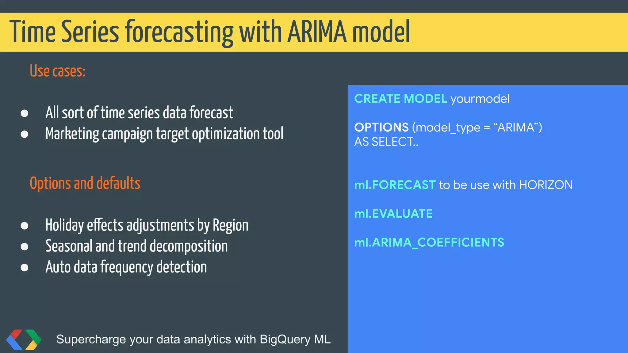 Use cases:
● All sort of time series data forecast
● Marketing campaign target optimization tool
Options and defaults
● Holiday effects adjustments by Region
● Seasonal and trend decomposition
● Auto data frequency detection
Time Series forecasting with ARIMA model
Supercharge your data analytics with BigQuery ML @martonkodok
CREATE MODEL yourmodel
OPTIONS (model_type = “ARIMA”)
AS SELECT..
ml.FORECAST to be use with HORIZON
ml.EVALUATE
ml.ARIMA_COEFFICIENTS
 