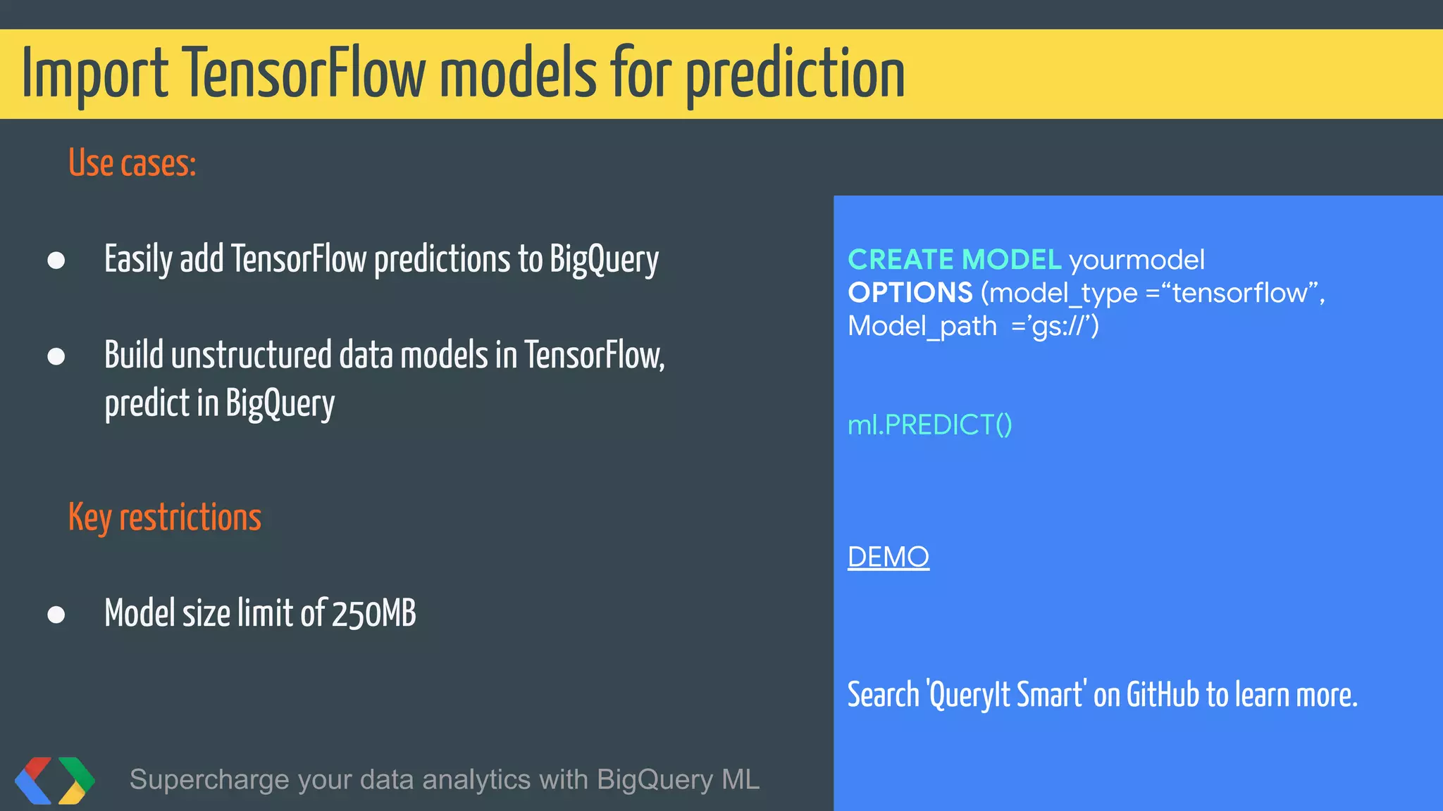 Use cases:
● Easily add TensorFlow predictions to BigQuery
● Build unstructured data models in TensorFlow,
predict in BigQuery
Key restrictions
● Model size limit of 250MB
Import TensorFlow models for prediction
Supercharge your data analytics with BigQuery ML @martonkodok
CREATE MODEL yourmodel
OPTIONS (model_type =“tensorflow”,
Model_path =’gs://’)
ml.PREDICT()
DEMO
Search 'QueryIt Smart' on GitHub to learn more.
 