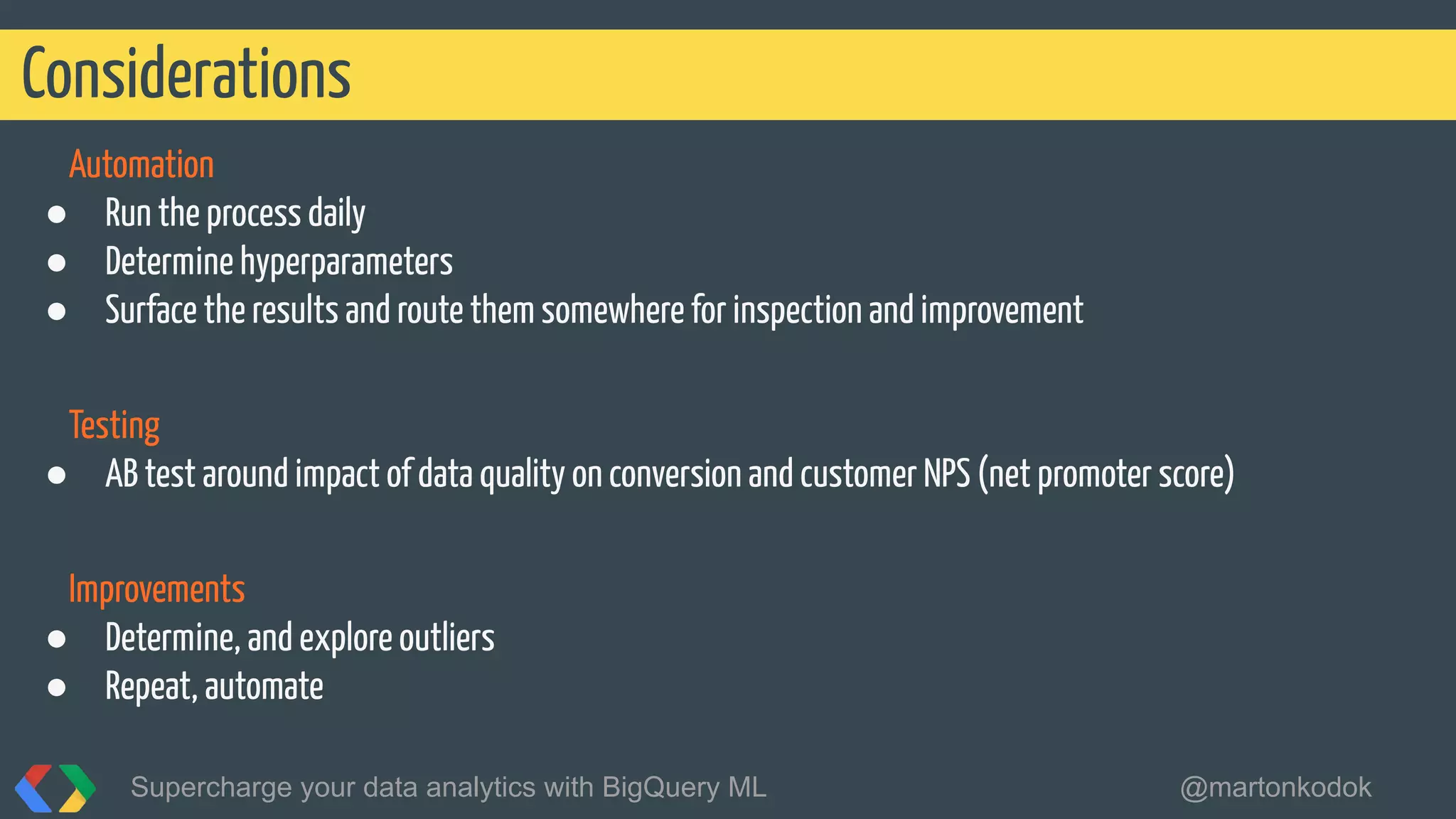 Automation
● Run the process daily
● Determine hyperparameters
● Surface the results and route them somewhere for inspection and improvement
Testing
● AB test around impact of data quality on conversion and customer NPS (net promoter score)
Improvements
● Determine, and explore outliers
● Repeat, automate
Considerations
Supercharge your data analytics with BigQuery ML @martonkodok
 