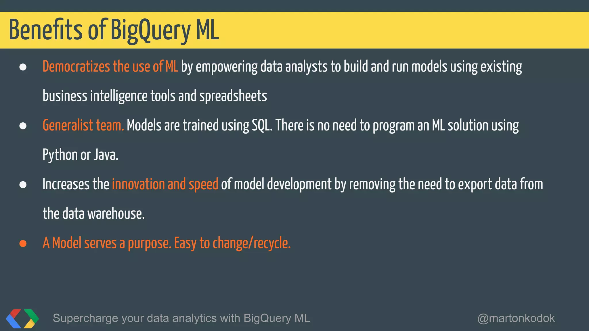 ● Democratizes the use of ML by empowering data analysts to build and run models using existing
business intelligence tools and spreadsheets
● Generalist team. Models are trained using SQL. There is no need to program an ML solution using
Python or Java.
● Increases the innovation and speed of model development by removing the need to export data from
the data warehouse.
● A Model serves a purpose. Easy to change/recycle.
Beneﬁts of BigQuery ML
Supercharge your data analytics with BigQuery ML @martonkodok
 