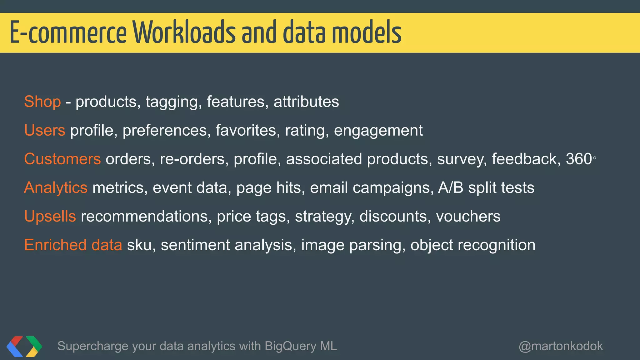 Shop - products, tagging, features, attributes
Users profile, preferences, favorites, rating, engagement
Customers orders, re-orders, profile, associated products, survey, feedback, 360°
Analytics metrics, event data, page hits, email campaigns, A/B split tests
Upsells recommendations, price tags, strategy, discounts, vouchers
Enriched data sku, sentiment analysis, image parsing, object recognition
E-commerce Workloads and data models
Supercharge your data analytics with BigQuery ML @martonkodok
 