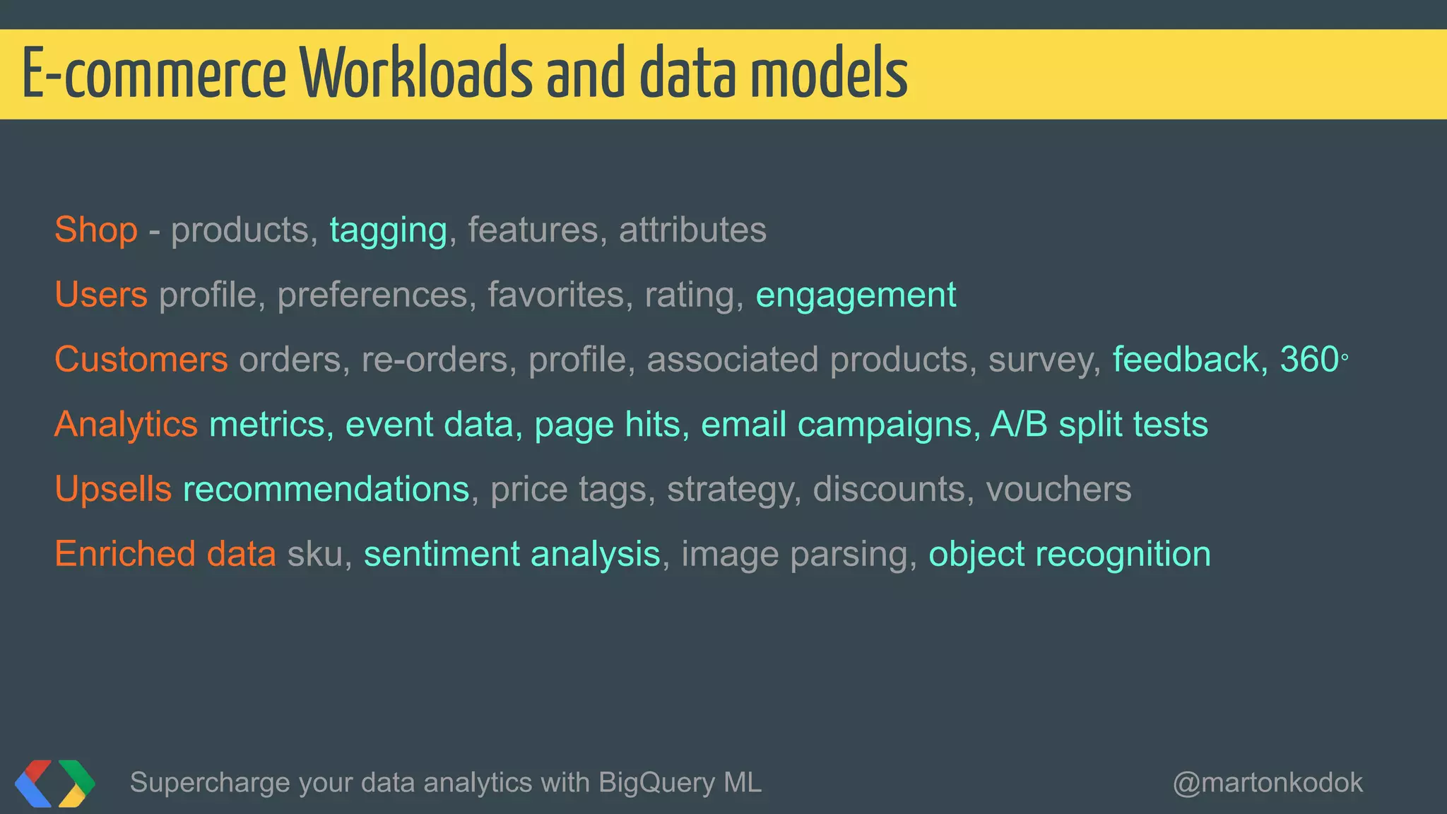 Shop - products, tagging, features, attributes
Users profile, preferences, favorites, rating, engagement
Customers orders, re-orders, profile, associated products, survey, feedback, 360°
Analytics metrics, event data, page hits, email campaigns, A/B split tests
Upsells recommendations, price tags, strategy, discounts, vouchers
Enriched data sku, sentiment analysis, image parsing, object recognition
E-commerce Workloads and data models
Supercharge your data analytics with BigQuery ML @martonkodok
 