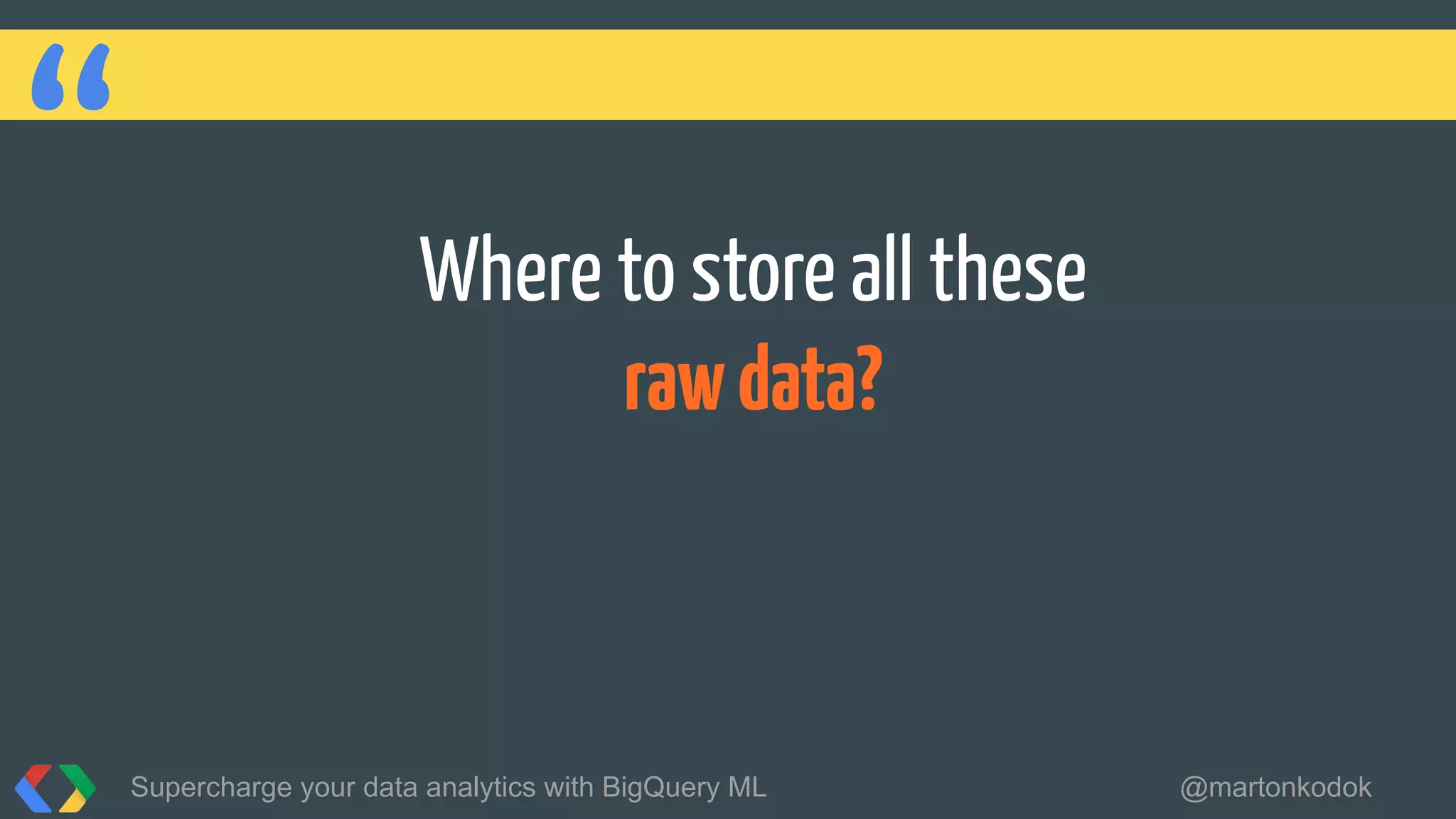“ Where to store all these
rawdata?
Supercharge your data analytics with BigQuery ML @martonkodok
 