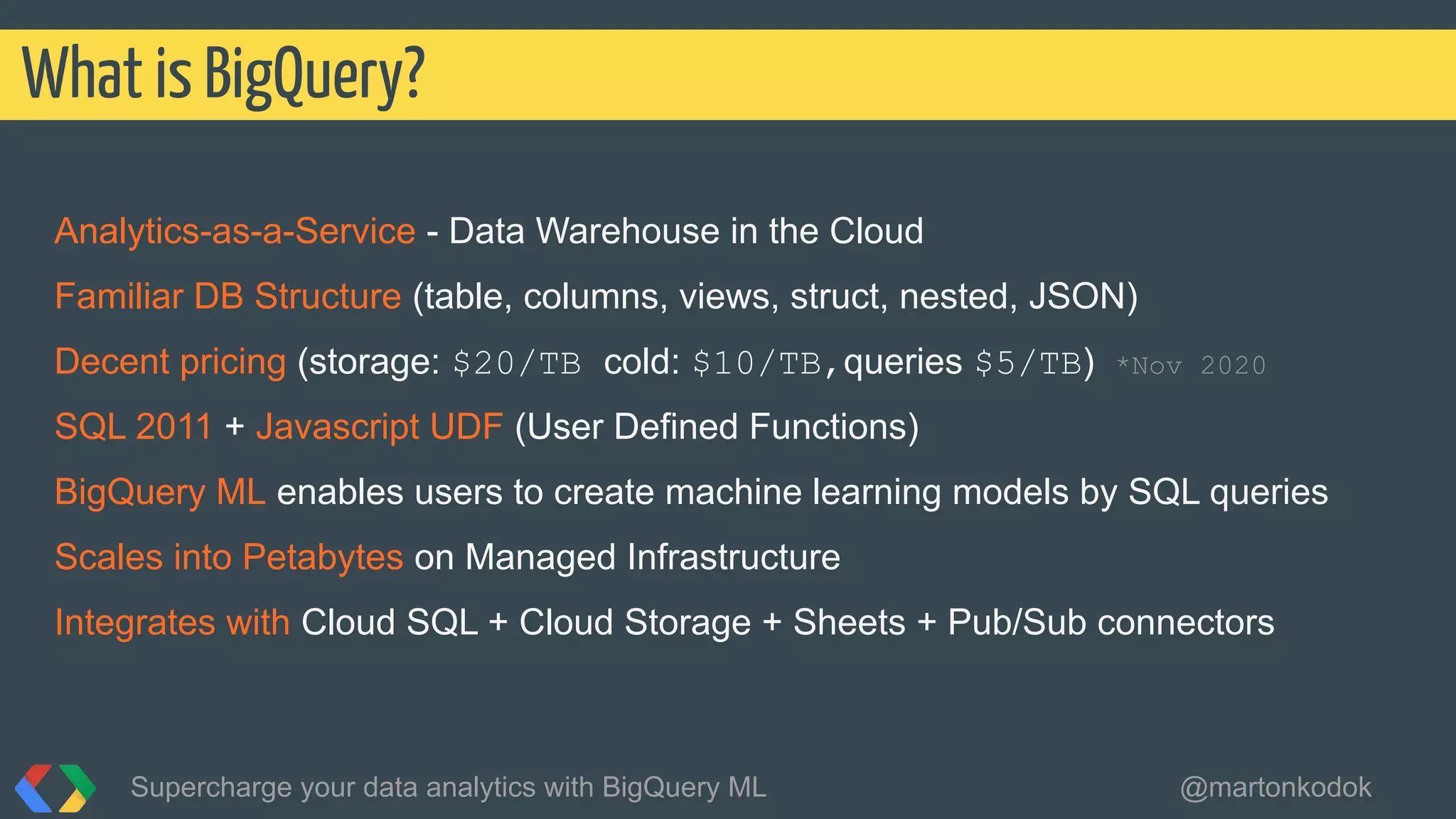 Analytics-as-a-Service - Data Warehouse in the Cloud
Familiar DB Structure (table, columns, views, struct, nested, JSON)
Decent pricing (storage: $20/TB cold: $10/TB,queries $5/TB) *Nov 2020
SQL 2011 + Javascript UDF (User Defined Functions)
BigQuery ML enables users to create machine learning models by SQL queries
Scales into Petabytes on Managed Infrastructure
Integrates with Cloud SQL + Cloud Storage + Sheets + Pub/Sub connectors
What is BigQuery?
Supercharge your data analytics with BigQuery ML @martonkodok
 