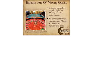 Estimates Are Of Varying Quality 
Estimates can only be 
judged “Right" or 
“Wrong” in after 
project is over. 
But certain attributes 
make estimates “Better” 
or “Worse” and 
increase your odds 
#360iDev 
@CARLBRWN 
Pic: http://pixabay.com/en/roulette-chips-casino-gambling-298029/ 2014 
 