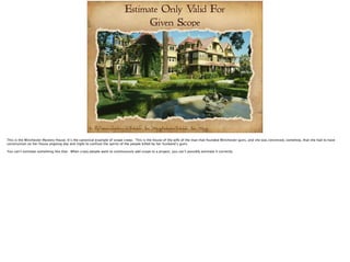 Estimate Only Valid For 
Given Scope 
Pic:- http://commons.wikimedia.org/wiki/File:Winchester_House_910px.jpg#mediaviewer/File:Winchester_House_910px.jpg 
 