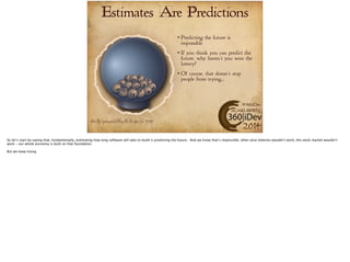 Estimates Are Predictions 
Predicting the future is 
impossible 
If you think you can predict the 
future, why haven’t you won the 
lottery? 
Of course, that doesn’t stop 
people from trying… 
#360iDev 
@CARLBRWN 
Picture http://pixabay.com/en/lottery-lotto-toto-sphere-luck-146318/ 2014 
 