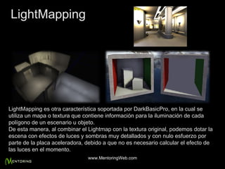 LightMapping es otra característica soportada por DarkBasicPro, en la cual se utiliza un mapa o textura que contiene información para la iluminación de cada polígono de un escenario u objeto. De esta manera, al combinar el Lightmap con la textura original, podemos dotar la escena con efectos de luces y sombras muy detallados y con nulo esfuerzo por parte de la placa aceleradora, debido a que no es necesario calcular el efecto de las luces en el momento. LightMapping www.MentoringWeb.com 